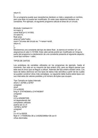 return 0;
}
En un programa puede que necesitemos declarar un dato y asignarle un nombre,
pero que éste no pueda ser modificado. En este caso debemos declarar una
constante. Por ejemplo, el siguiente programa calcula el área de un círculo.
#include <iostream.h>
int main( ){
const float pi=3.141592;
int radio=5;
float area;
area=pi*radio*radio;
cout<<"el area del circulo es: "<<area<<endl;
return 0;
}
21
Declaramos una constante del tipo de datos float , le damos el nombre “pi” y le
asignamos el valor 3.141592. Este valor jamás podrá ser modificado en ninguna
parte del programa La declaración de una constante presenta el siguiente aspecto:
const tipo nombre = valor;
TIPOS DE DATOS
Los prototipos de variables utilizados en los programas de ejemplo, hasta el
momento, han sido en su mayoría de tipo entero (int), pero es ilógico pensar que
éste sea el único que se llegue a utilizar. Además del tipo entero existen otros. Los
tipos de datos atómicos son los tipos de datos más sencillos a partir de los cuales
se pueden construir otros más complejos. La siguiente tabla ilustra estos tipos con
sus intervalos de valores posibles y el número de bytes que ocupan.
Tipo Tamaño en bytes Intervalo
short 2 -32768 a 32767
unsigned
short
2 0 a 65535
long 4 -2147483648 a 2147483647
unsigned
long
4 0 a 4294967295
int dependiendo del
compilador utilizado
podría ser 2 o 4
-32768 a 32767
unsigned
int
2 o 4 0 a 65535
float 4 1.17549535e-38 a 3.402823466e+38 con 8
cifras decimales
 