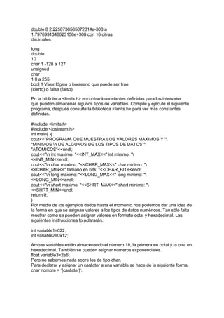 double 8 2.2250738585072014e-308 a
1.7976931348623158e+308 con 16 cifras
decimales
long
double
10
char 1 -128 a 127
unsigned
char
1 0 a 255
bool 1 Valor lógico o booleano que puede ser trae
(cierto) o false (falso).
En la biblioteca <limits.h> encontrará constantes definidas para los intervalos
que pueden almacenar algunos tipos de variables. Compile y ejecute el siguiente
programa, después consulte la biblioteca <limits.h> para ver más constantes
definidas.
#include <limits.h>
#include <iostream.h>
int main( ){
cout<<"PROGRAMA QUE MUESTRA LOS VALORES MAXIMOS Y "
"MINIMOS n DE ALGUNOS DE LOS TIPOS DE DATOS "
"ATOMICOS"<<endl;
cout<<"n int maximo: "<<INT_MAX<<" int minimo: "
<<INT_MIN<<endl;
cout<<"n char maximo: "<<CHAR_MAX<<" char minimo: "
<<CHAR_MIN<<" tamaño en bits: "<<CHAR_BIT<<endl;
cout<<"n long maximo: "<<LONG_MAX<<" long minimo: "
<<LONG_MIN<<endl;
cout<<"n short maximo: "<<SHRT_MAX<<" short minimo: "
<<SHRT_MIN<<endl;
return 0;
}
Por medio de los ejemplos dados hasta el momento nos podemos dar una idea de
la forma en que se asignan valores a los tipos de datos numéricos. Tan sólo falta
mostrar como se pueden asignar valores en formato octal y hexadecimal. Las
siguientes instrucciones lo aclararán.
int variable1=022;
int variable2=0x12;
Ambas variables están almacenando el número 18, la primera en octal y la otra en
hexadecimal. También se pueden asignar números exponenciales.
float variable3=2e6;
Pero no sabemos nada sobre los de tipo char.
Para declarar y asignar un carácter a una variable se hace de la siguiente forma.
char nombre = ‘[carácter]’;
 