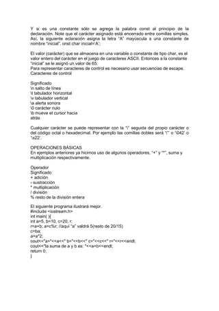 Y si es una constante sólo se agrega la palabra const al principio de la
declaración. Note que el carácter asignado está encerrado entre comillas simples.
Así, la siguiente eclaración asigna la letra “A” mayúscula a una constante de
nombre “inicial”. onst char inicial=’A’;
El valor (carácter) que se almacena en una variable o constante de tipo char, es el
valor entero del carácter en el juego de caracteres ASCII. Entonces a la constante
“inicial” se le asignó un valor de 65.
Para representar caracteres de control es necesario usar secuencias de escape.
Caracteres de control
Significado
n salto de línea
t tabulador horizontal
v tabulador vertical
a alerta sonora
0 carácter nulo
b mueve el cursor hacia
atrás
Cualquier carácter se puede representar con la “” seguida del propio carácter o
del código octal o hexadecimal. Por ejemplo las comillas dobles será ‘”’ o ‘042’ o
‘x22’.
OPERACIONES BÁSICAS
En ejemplos anteriores ya hicimos uso de algunos operadores, “+” y “*”, suma y
multiplicación respectivamente.
Operador
Significado
+ adición
- sustracción
* multiplicación
/ división
% resto de la división entera
El siguiente programa ilustrará mejor.
#include <iostream.h>
int main( ){
int a=5, b=10, c=20, r;
r=a+b; a=c%r; //aquí “a” valdrá 5(resto de 20/15)
c=ba;
a=a*2;
cout<<"a="<<a<<" b="<<b<<" c="<<c<<" r="<<r<<endl;
cout<<"la suma de a y b es: "<<a+b<<endl;
return 0;
}
 