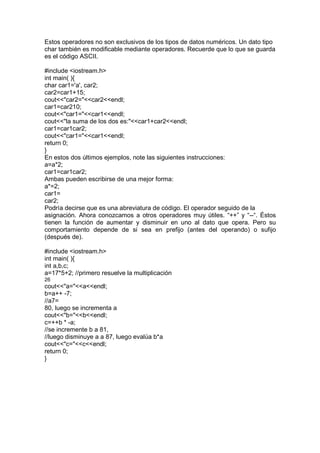 Estos operadores no son exclusivos de los tipos de datos numéricos. Un dato tipo
char también es modificable mediante operadores. Recuerde que lo que se guarda
es el código ASCII.
#include <iostream.h>
int main( ){
char car1='a', car2;
car2=car1+15;
cout<<"car2="<<car2<<endl;
car1=car210;
cout<<"car1="<<car1<<endl;
cout<<"la suma de los dos es:"<<car1+car2<<endl;
car1=car1car2;
cout<<"car1="<<car1<<endl;
return 0;
}
En estos dos últimos ejemplos, note las siguientes instrucciones:
a=a*2;
car1=car1car2;
Ambas pueden escribirse de una mejor forma:
a*=2;
car1=
car2;
Podría decirse que es una abreviatura de código. El operador seguido de la
asignación. Ahora conozcamos a otros operadores muy útiles. “++” y “--“. Éstos
tienen la función de aumentar y disminuir en uno al dato que opera. Pero su
comportamiento depende de si sea en prefijo (antes del operando) o sufijo
(después de).
#include <iostream.h>
int main( ){
int a,b,c;
a=17*5+2; //primero resuelve la multiplicación
26
cout<<"a="<<a<<endl;
b=a++ -7;
//a7=
80, luego se incrementa a
cout<<"b="<<b<<endl;
c=++b * -a;
//se incremente b a 81,
//luego disminuye a a 87, luego evalúa b*a
cout<<"c="<<c<<endl;
return 0;
}
 