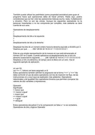 También puede utilizar los paréntesis (como propiedad asociativa) para guiar al
programa hacia qué operaciones debe de hacer primero. Hasta aquí, podría
considerarse que se han visto las operaciones básicas (suma, resta, multiplicación
y división). Pero no son las únicas. Aunque los siguientes operadores no le
parezcan importantes o no los comprenda por completo, más adelante se dará
cuenta de sus usos.
Operadores de desplazamiento
<
<
Desplazamiento de bits a la izquierda
>
>
Desplazamiento de bits a la derecha
Desplazar los bits de un número entero hacia la derecha equivale a dividirlo por 2.
Veamos por qué. … … 256 128 64 32 16 8 4 2 1 1 0 0 0 0 0 0 0 1
Esta es una simple representación de la manera en que está almacenado el
número 257 en 2 bytes. Cuando aplicamos el desplazamiento de un bit a la
derecha ocasionará lo siguiente. … … 256 128 64 32 16 8 4 2 1 0 1 0 0 0 0 0 0 0
Desplaza un bit a la derecha y el campo vacío lo llena con un cero. Vea el
siguiente ejemplo de aplicación.
int var=16;
var >>= 1; //ahora var tiene asignado un 8
Estos operadores también admiten la asignación de la forma “<<=” y “>>=”.No
debe confundir el uso de estos operadores con los de inserción de flujo, de las
instrucciones cin y cout (que se explicarán más adelante). Operadores
relacionales y de igualdad Son operadores binarios que permiten comparar los
valores de dos variables o expresiones.
Operador
Significado
< menor que
<= menor o igual
> mayor que
>= mayor o igual
= = igual
!= desigual
Estos operadores devuelven 0 si la comparación es falsa o 1 si es verdadera.
Operadores de bits y lógicos Operador
 