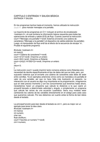 CAPITULO 3 ENTRADA Y SALIDA BÁSICA
ENTRADA Y SALIDA
En los programas hechos hasta el momento, hemos utilizado la instrucción
cout<< para mandar mensajes a la pantalla.
La mayoría de los programas en C++ incluyen el archivo de encabezado
<iostream.h>, el cual contiene la información básica requerida para todas las
operaciones de entrada y salida (E/S) de flujo. Cuando usamos la instrucción:
cout<<”Mensaje a la pantalla”<<endl; Estamos enviando una cadena de
caracteres (“Mensaje a la pantalla”) al dispositivo de salida estándar (la pantalla).
Luego, el manipulador de flujo endl da el efecto de la secuencia de escape ‘n’.
Pruebe el siguiente programa:
#include <iostream.h>
int main(){
cout<<"cadena de caracteres"<<endl;
cout<<2+2<<endl; //imprime un entero
cout<<9/2<<endl; //imprime un flotante
cout<<(int)(3.141592+2)<<endl; //imprime un entero
31
return 0;
}
La instrucción cout<< puede imprimir tanto números enteros como flotantes sino
necesidad de decirle específicamente el tipo de datos del que se trata, pero, por
supuesto notemos que al enviarle una cadena de caracteres esta debe de estar
entre comillas. Ya en ejemplos anteriores vimos como se mandaba a la pantalla el
valor de una variable, así que no hace falta más ilustración al respecto. La
interacción con el usuario es algo muy importante en la programación, imaginemos
que en este preciso momento y con los conocimientos que tenemos hasta ahora,
necesitamos hacer un programa que calcule la distancia a la que caerá un
proyectil lanzado a determinada velocidad y ángulo, o simplemente un programa
que calcule las raíces de una ecuación cuadrática. Sería muy molesto estar
cambiando los valores de las variables directamente en el código para cada caso
que queramos calcular. Por eso debemos ver cuanto antes la forma de leer datos
desde el teclado.
La principal función para leer desde el teclado es cin>>, pero es mejor ver un
ejemplo para tener la idea clara.
#include <iostream.h>
int main(){
int numero;
char car;
float otroNum;
cout<<"escribe un numero:"<<endl;
cin>>numero;
 