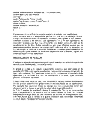 cout<<"nel numero que tecleaste es: "<<numero<<endl;
cout<<"dame una letra"<<endl;
cin>>car;
cout<<"ntecleaste: "<<car<<endl;
cout<<"escribe un numero flotante"<<endl;
cin>>otroNum;
cout<<"neste es: "<<otroNum;
return 0;
}
En resumen, cin es el flujo de entrada asociado al teclado, cout es el flujo de
salida estándar asociado a la pantalla, y existe otro, que aunque a lo largo de este
trabajo casi no lo utilicemos, es necesario nombrarlo, cerr, que es el flujo de error
estándar asociado a la pantalla. Los operadores << y >> son operadores de
inserción y extracción de flujo respectivamente, y no deben confundirse con los de
desplazamiento de bits. Estos operadores son muy eficaces porque no es
necesario especificar formatos para presentación o lectura, ellos los presentan en
función al tipo de datos de la variable. Aunque en ocasiones podría necesitar de
nuestra ayuda para obtener los resultados específicos que queremos, y para eso
están los modificadores de formato.
MODIFICADORES DE FORMATO
En el primer ejemplo del presente capítulo quizá no entendió del todo lo qué hacía
la instrucción: cout<<(int)(3.141592+2)<<endl;
Si probó el código y lo ejecutó seguramente esperaba que apareciese en la
pantalla 5.141592, esto habría pasado si no hubiésemos hecho una conversión de
tipo. La inclusión de “(int)” dentro de la instrucción provocó que el resultado de la
operación, que debía ser 5.141592, se transformara a un entero y por resultado
perdiera sus valores decimales.
A esto se le llama hacer un cast, y es muy común hacerlo cuando no queremos
que se pierdan determinadas propiedades en los resultados de las operaciones.
Por ejemplo, las siguientes líneas de código, que son equivalentes tienen por
efecto convertir el tipo de la variable de origen al de la variable destino:
int B; int B; double A= (double) B; double A = double(B); Otra de las herramientas
para la especificación de formatos son los manipuladores de flujos, así como el
manipulador de flujo “endl” da una secuencia de escape, los manipuladores dec,
oct y hex, hacen que la variable a la que le anteceden sea presentada en formato
decimal, octal o hexadecimal respectivamente.
 