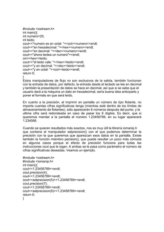 #include <iostream.h>
int main(){
int numero=25;
int leido;
cout<<"numero es en octal: "<<oct<<numero<<endl;
cout<<"en hexadecimal: "<<hex<<numero<<endl;
cout<<"en decimal: "<<dec<<numero<<endl;
cout<<"ahora teclea un numero"<<endl;
cin>>hex>>leido;
cout<<"el leido vale: "<<hex<<leido<<endl;
cout<<"y en decimal: "<<dec<<leido<<endl;
cout<<"y en octal: "<<oct<<leido<<endl;
return 0;
}
Estos manipuladores de flujo no son exclusivos de la salida, también funcionan
con la entrada de datos, por defecto, la entrada desde el teclado se lee en decimal
y también la presentación de datos se hace en decimal, así que si se sabe que el
usuario dará a la máquina un dato en hexadecimal, sería buena idea anticiparlo y
poner el formato en que será leído.
En cuanto a la precisión, al imprimir en pantalla un número de tipo flotante, no
importa cuantas cifras significativas tenga (mientras esté dentro de los límites de
almacenamiento de flotantes), sólo aparecerán 6 números después del punto, y la
ultima cifra será redondeada en caso de pasar los 6 dígitos. Es decir, que si
queremos mandar a la pantalla el número 1.23456789, en su lugar aparecerá
1.234568.
Cuando se quieren resultados más exactos, nos es muy útil la librería iomanip.h
que contiene el manipulador setprecision() con el que podemos determinar la
precisión con la que queremos que aparezcan esos datos en la pantalla. Existe
también la función miembro pecision(), que puede resultar un poco más cómoda
en algunos casos porque el efecto de precisión funciona para todas las
instrucciones cout que le sigan. A ambas se le pasa como parámetro el número de
cifras significativas deseadas. Veamos un ejemplo.
#include <iostream.h>
#include <iomanip.h>
int main(){
cout<<1.23456789<<endl;
cout.precision(4);
cout<<1.23456789<<endl;
cout<<setprecision(5)<<1.23456789<<endl;
cout.precision(7);
cout<<1.23456789<<endl;
cout<<setprecision(9)<<1.23456789<<endl;
return 0;
}
 