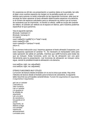 En ocasiones es útil dar una presentación a nuestros datos en la pantalla, tan sólo
el dejar unos cuantos espacios de margen en la pantalla puede ser un poco
tedioso para quienes no están enterados de las siguientes funciones: setw que se
encarga de hacer aparecer el texto alineado determinados espacios a la derecha,
si el numero de espacios solicitados para su alineación es menor que el numero
de caracteres que se imprimirán, no tendrá un efecto. setfill se ocupa del carácter
de relleno, el carácter por defecto es el espacio en blanco, pero nosotros podemos
especificar el que queramos.
Vea el siguiente ejemplo.
#include <iostream.h>
#include <iomanip.h>
int main(){
cout<<setw(5)<<setfill('%')<<"hola"<<endl;
cout<<setw(5)<<89;
cout<<setw(8)<<"centavo"<<endl;
return 0;
}
En la primera instrucción cout, hacemos aparecer el texto alineado 5 espacios y en
esos espacios aparecerá el carácter ‘%’. Es necesario el manipulador setw para
cada operación de salida en pantalla, mientras que setfill funciona para todas las
que se incluyan. Estas funciones, junto con las de alineación son una gran
herramienta para la presentación. Las funciones de alineación se incluyen como
sigue, siendo la predeterminada la alineación a la derecha.
cout.setf(ios::right, ios::adjustfield);
cout.setf(ios::right, ios::adjustield);
OTRAS FUNCIONES MUY ÚTILES
La función de lectura desde el teclado cin no es la única que existe. Hay otros
métodos de lectura desde el teclado para la lectura de caracteres, la siguiente
tabla resumirá sus principales características. Función Sin argumentos Un argumento
2 argumentos 3 argumentos
get Lee un carácter
y devuelve su
valor numérico
Lee un carácter
y lo guarda en
la variable de
argumento
Lee una serie
de caracteres y
los guarda en el
primer
argumento, se
detiene si llega
a la cantidad
máxima de
almacenamient
o enviada como
 