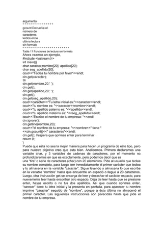 argumento
* * * * * * * * * * * * * * * *
gcount Devuelve el
número de
caracteres
leídos en la
ultima lectura
sin formato
* * * * * * * * * * * * * * * * * * * * * * * *
Tabla 11 Funciones de lectura sin formato
Ahora veamos un ejemplo.
#include <iostream.h>
int main(){
char caracter,nombre[20], apellido[20];
char seg_apellido[20];
cout<<"Teclea tu nombre por favor"<<endl;
cin.get(caracter);
38
cin.get(nombre,20,' ');
cin.get();
cin.get(apellido,20,' ');
cin.get();
cin.get(seg_apellido,20);
cout<<caracter<<"Tu letra inicial es:"<<caracter<<endl;
cout<<"tu nombre es: "<<caracter<<nombre<<endl;
cout<<"tu apellido paterno es: "<<apellido<<endl;
cout<<"tu apellido materno es: "<<seg_apellido<<endl;
cout<<"Escribe el nombre de tu empresa: "<<endl;
cin.ignore();
cin.getline(nombre,20);
cout<<"el nombre de tu empresa: "<<nombre<<" tiene "
<<cin.gcount()<<" caracteres"<<endl;
cin.get(); //espera que oprimas enter para terminar
return 0;
}
Puede que esta no sea la mejor manera para hacer un programa de este tipo, pero
para nuestro objetivo creo que esta bien. Analicemos. Primero declaramos una
variable char, y 3 variables de cadenas de caracteres, por el momento no
profundizaremos en que es exactamente, pero podemos decir que es
una “tira” o serie de caracteres (char) con 20 elementos. Pide al usuario que teclee
su nombre completo, para luego leer inmediatamente el primer carácter que teclea
y lo almacena en la variable “caracter”. Sigue leyendo y almacena lo que escribe
en la variable “nombre” hasta que encuentre un espacio o llegue a 20 caracteres.
Luego, otra instrucción get se encarga de leer y desechar el carácter espacio, para
nuevamente leer hasta encontrar otro espacio. Deja de leer hasta que se presione
enter, hayas escrito o no tus dos apellidos. Así que cuando oprimes enter,
“carecer” tiene tu letra inicial y la presenta en pantalla, para aparecer tu nombre
imprime “caracter” seguido de “nombre”, porque a ésta última no almacenó el
primer carácter. Las siguientes instrucciones son parecidas hasta que pide el
nombre de tu empresa.
 