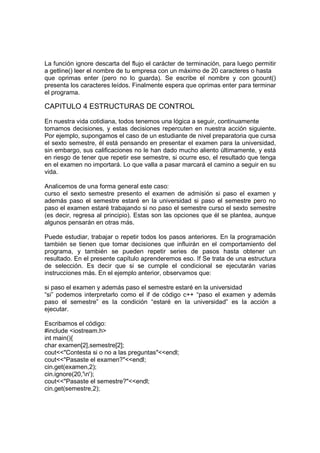 La función ignore descarta del flujo el carácter de terminación, para luego permitir
a getline() leer el nombre de tu empresa con un máximo de 20 caracteres o hasta
que oprimas enter (pero no lo guarda). Se escribe el nombre y con gcount()
presenta los caracteres leídos. Finalmente espera que oprimas enter para terminar
el programa.
CAPITULO 4 ESTRUCTURAS DE CONTROL
En nuestra vida cotidiana, todos tenemos una lógica a seguir, continuamente
tomamos decisiones, y estas decisiones repercuten en nuestra acción siguiente.
Por ejemplo, supongamos el caso de un estudiante de nivel preparatoria que cursa
el sexto semestre, él está pensando en presentar el examen para la universidad,
sin embargo, sus calificaciones no le han dado mucho aliento últimamente, y está
en riesgo de tener que repetir ese semestre, si ocurre eso, el resultado que tenga
en el examen no importará. Lo que valla a pasar marcará el camino a seguir en su
vida.
Analicemos de una forma general este caso:
curso el sexto semestre presento el examen de admisión si paso el examen y
además paso el semestre estaré en la universidad si paso el semestre pero no
paso el examen estaré trabajando si no paso el semestre curso el sexto semestre
(es decir, regresa al principio). Estas son las opciones que él se plantea, aunque
algunos pensarán en otras más.
Puede estudiar, trabajar o repetir todos los pasos anteriores. En la programación
también se tienen que tomar decisiones que influirán en el comportamiento del
programa, y también se pueden repetir series de pasos hasta obtener un
resultado. En el presente capítulo aprenderemos eso. If Se trata de una estructura
de selección. Es decir que si se cumple el condicional se ejecutarán varias
instrucciones más. En el ejemplo anterior, observamos que:
si paso el examen y además paso el semestre estaré en la universidad
“si” podemos interpretarlo como el if de código c++ “paso el examen y además
paso el semestre” es la condición “estaré en la universidad” es la acción a
ejecutar.
Escribamos el código:
#include <iostream.h>
int main(){
char examen[2],semestre[2];
cout<<"Contesta si o no a las preguntas"<<endl;
cout<<"Pasaste el examen?"<<endl;
cin.get(examen,2);
cin.ignore(20,'n');
cout<<"Pasaste el semestre?"<<endl;
cin.get(semestre,2);
 