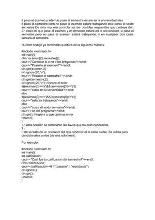 if paso el examen y además paso el semestre estaré en la universidad else
if paso el semestre pero no paso el examen estaré trabajando else curso el sexto
semestre De esta manera controlamos las posibles respuestas que pudiese dar.
En caso de que pase el examen y el semestre estará en la universidad, si pasa el
semestre pero no pasa el examen estará trabajando, y en cualquier otro caso,
cursará el semestre.
Nuestro código ya terminado quedará de la siguiente manera:
#include <iostream.h>
int main(){
char examen[2],semestre[2];
cout<<"Contesta si o no a las preguntas"<<endl;
cout<<"Pasaste el examen?"<<endl;
cin.get(examen,2);
cin.ignore(20,'n');
cout<<"Pasaste el semestre?"<<endl;
cin.get(semestre,2);
cin.ignore(20,'n'); //ignora el enter
if((examen[0]=='s')&&(semestre[0]=='s'))
cout<<"estas en la universidad"<<endl;
else
if((examen[0]=='n')&&(semestre[0]=='s'))
cout<<"estaras trabajando"<<endl;
else
cout<<"cursa el sexto semestre"<<endl;
cout<<"fin del programa"<<endl;
cin.get(); //espera a que oprimas enter
return 0;
}
En esta ocasión se eliminaron las llaves que no eran necesarias.
? :
Este se trata de un operador del tipo condicional al estilo if/else. Se utiliza para
condicionales cortos (de una sola línea).
Por ejemplo:
#include <iostream.h>
int main(){
int calificacion;
cout<<"Cual fue tu calificacion del semestre?"<<endl;
cin>>calificacion;
cout<<(calificacion>=6 ? "pasaste" : "reprobaste");
cin.ignore();
cin.get();
return 0;
}
 