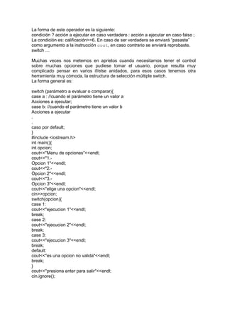La forma de este operador es la siguiente:
condición ? acción a ejecutar en caso verdadero : acción a ejecutar en caso falso ;
La condición es: calificación>=6. En caso de ser verdadera se enviará “pasaste”
como argumento a la instrucción cout, en caso contrario se enviará reprobaste.
switch …
Muchas veces nos metemos en aprietos cuando necesitamos tener el control
sobre muchas opciones que pudiese tomar el usuario, porque resulta muy
complicado pensar en varios if/else anidados, para esos casos tenemos otra
herramienta muy cómoda, la estructura de selección múltiple switch.
La forma general es:
switch (parámetro a evaluar o comparar){
case a : //cuando el parámetro tiene un valor a
Acciones a ejecutar;
case b: //cuando el parámetro tiene un valor b
Acciones a ejecutar
.
.
caso por default;
}
#include <iostream.h>
int main(){
int opcion;
cout<<"Menu de opciones"<<endl;
cout<<"1.-
Opcion 1"<<endl;
cout<<"2.-
Opcion 2"<<endl;
cout<<"3.-
Opcion 3"<<endl;
cout<<"elige una opcion"<<endl;
cin>>opcion;
switch(opcion){
case 1:
cout<<"ejecucion 1"<<endl;
break;
case 2:
cout<<"ejecucion 2"<<endl;
break;
case 3:
cout<<"ejecucion 3"<<endl;
break;
default:
cout<<"es una opcion no valida"<<endl;
break;
}
cout<<"presiona enter para salir"<<endl;
cin.ignore();
 
