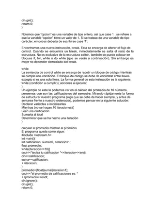 cin.get();
return 0;
}
Notemos que “opcion” es una variable de tipo entero, asi que case 1 , se refiere a
que la variable “opcion” tiene un valor de 1. Si se tratase de una variable de tipo
carácter, entonces debería de escribirse case ‘1’.
Encontramos una nueva instrucción, break. Esta se encarga de alterar el flujo de
control. Cuando se encuentra un break, inmediatamente se salta el resto de la
estructura. No es exclusiva de la estructura switch, también se puede colocar en
bloques if, for, while o do while (que se verán a continuación). Sin embargo es
mejor no depender demasiado del break.
while
La sentencia de control while se encarga de repetir un bloque de código mientras
se cumpla una condición. El bloque de código se debe de encontrar entre llaves,
excepto si es una sola línea. La forma general de esta instrucción es la siguiente:
while (condición a cumplir) { acciones a ejecutar;
}
Un ejemplo de éste lo podemos ver en el cálculo del promedio de 10 números,
pensemos que son las calificaciones del semestre. Mirando rápidamente la forma
de estructurar nuestro programa (algo que se debe de hacer siempre, y antes de
sentarse frente a nuestro ordenador), podemos pensar en la siguiente solución:
Declarar variables e inicializarlas
Mientras (no se hagan 10 iteraciones){
Leer una calificación
Sumarla al total
Determinar que se ha hecho una iteración
}
calcular el promedio mostrar el promedio
El programa queda como sigue:
#include <iostream.h>
int main(){
int calificacion, suma=0, iteracion=1;
float promedio;
while(iteracion<=10){
cout<<"teclea tu calificacion "<<iteracion<<endl;
cin>>calificacion;
suma+=calificacion;
++iteracion;
}
promedio=(float)suma/(iteracion1);
cout<<"el promedio de calificaciones es: "
<<promedio<<endl;
cin.ignore();
cin.get();
return 0;
 