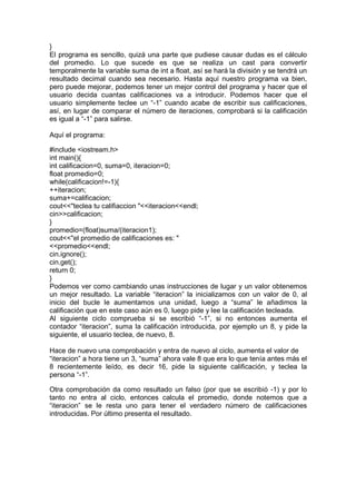 }
El programa es sencillo, quizá una parte que pudiese causar dudas es el cálculo
del promedio. Lo que sucede es que se realiza un cast para convertir
temporalmente la variable suma de int a float, así se hará la división y se tendrá un
resultado decimal cuando sea necesario. Hasta aquí nuestro programa va bien,
pero puede mejorar, podemos tener un mejor control del programa y hacer que el
usuario decida cuantas calificaciones va a introducir. Podemos hacer que el
usuario simplemente teclee un “-1” cuando acabe de escribir sus calificaciones,
así, en lugar de comparar el número de iteraciones, comprobará si la calificación
es igual a “-1” para salirse.
Aquí el programa:
#include <iostream.h>
int main(){
int calificacion=0, suma=0, iteracion=0;
float promedio=0;
while(calificacion!=-1){
++iteracion;
suma+=calificacion;
cout<<"teclea tu califiaccion "<<iteracion<<endl;
cin>>calificacion;
}
promedio=(float)suma/(iteracion1);
cout<<"el promedio de calificaciones es: "
<<promedio<<endl;
cin.ignore();
cin.get();
return 0;
}
Podemos ver como cambiando unas instrucciones de lugar y un valor obtenemos
un mejor resultado. La variable “iteracion” la inicializamos con un valor de 0, al
inicio del bucle le aumentamos una unidad, luego a “suma” le añadimos la
calificación que en este caso aún es 0, luego pide y lee la calificación tecleada.
Al siguiente ciclo comprueba si se escribió “-1”, si no entonces aumenta el
contador “iteracion”, suma la calificación introducida, por ejemplo un 8, y pide la
siguiente, el usuario teclea, de nuevo, 8.
Hace de nuevo una comprobación y entra de nuevo al ciclo, aumenta el valor de
“iteracion” a hora tiene un 3, “suma” ahora vale 8 que era lo que tenía antes más el
8 recientemente leído, es decir 16, pide la siguiente calificación, y teclea la
persona “-1”.
Otra comprobación da como resultado un falso (por que se escribió -1) y por lo
tanto no entra al ciclo, entonces calcula el promedio, donde notemos que a
“iteracion” se le resta uno para tener el verdadero número de calificaciones
introducidas. Por último presenta el resultado.
 