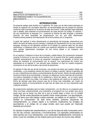 APÉNDICE...........................................................................................................109
BIBLIOTECA ESTÁNDAR DE C++......................................................................109
RECOMENDACIONES Y/O SUGERENCIAS......................................................114
BIBLIOGRAFÍA.....................................................................................................116
5
INTRODUCCIÓN
El presente trabajo está dividido en 9 capítulos. En cada uno de ellos habrá ejemplos en
donde se apliquen los conceptos descritos, es recomendable que se pongan en práctica
conforme valla avanzando en la lectura de este documento. Cada ejemplo está explicado
casi a detalle, para entender el funcionamiento de cada sección de código. El capítulo 1
da una introducción al lenguaje C++, contando la historia de este lenguaje y haciendo
mención de otros lenguajes de programación con los que está relacionado.
Posteriormente presenta una descripción de la forma básica de un programa.
A partir del capítulo 2 entra directamente al aprendizaje del lenguaje, empezamos por
definir los tipos de datos que se manejan y después los operadores con los que cuenta el
lenguaje. Aunque en los ejemplos escritos en el trabajo no usemos cada uno de estos
operadores, si debemos tener en cuenta que podemos utilizarlos en cualquier momento
para realizar operaciones complejas de una forma rápida o en cualquier otra
circunstancia.
En el capítulo 3 tratamos el tema de la entrada y salida básica. Es sumamente necesario
conocer la forma en la que nos comunicamos con el usuario final de nuestro programa.
También aprenderemos la forma de presentar mensajes en la pantalla, la forma más
eficaz de mantener la comunicación con el usuario. Las estructuras de control son
estudiadas en el capítulo 4, nos servirán para mantener un flujo en nuestro programa,
conocemos el uso de los bucles y las tomas de decisiones.
El capítulo 5 trata del uso de las funciones, una manera de hacer que nuestro código sea
reutilizable, y una excelente manera de reducir el código a escribir, damos 6 ejemplos de
su uso y describimos los datos y comportamiento de una función. Dentro de este apartado
tocamos el tema de la recursividad, y aunque no utilizamos mucho este tipo de funciones,
me parece importante el saber de su existencia y forma de operar., en un futuro estoy
seguro que les serán muy útiles. Los arrays y las cadenas son vistos en el capítulo 6, la
forma de abordar este tema procuro sea de la forma mas entendible, por medio de
esquemas explico el funcionamiento de este tipo de datos que es muy importante para
cualquier proyecto.
Se proporcionan ejemplos para la mejor comprensión, uno de ellos es un programa para
cifrar una frase, proporcionando una contraseña, el programa es muy simple, pero da la
pauta para que se tenga una idea de lo que se puede llegar a hacer con un simple
código. De las cosas pequeñas se pueden hacer cosas grandes. Los apuntadores,
quizá el tema que más trabajo cuesta entender, es tratado en el capítulo 7. Para
facilitar la comprensión de este tema también presento esquemas de
comportamiento, un vistazo rápido a la memoria. Explicamos los arreglos de
apuntadores y el código de un juego simple, pero que puede ser mejorado
bastante por el lector.
El capítulo 8 explica las características y uso de los tipos de dato compuesto como
los son las uniones, estructuras y enumeraciones. Los ejemplos presentados en
este capítulo son muy interesantes, y son explicados detalladamente, animando al
lector a que los complete y/o los mejore para que le sean de mucha más utilidad.
 