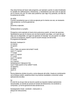Hay otras formas de hacer este programa, por ejemplo cuando no esta inicializada
la variable de calificaciones o iteraciones, y necesitamos que ese ciclo se ejecute
por lo menos una vez. En este caso podemos usar algo muy parecido, se trata de
la sentencia do while.
do while
Cuando necesitamos que un ciclo se ejecute por lo menos una vez, es necesaria
esta sentencia. La forma general es:
do{
Acciones a ejecutar;
}
while(condicion a cumplir);
Pongamos como ejemplo el mismo de la estructura switch, el menú de opciones.
Necesitamos que por lo menos una vez lea la opción que elige, y en caso de que
elija una no disponible, en lugar de aparecer el mensaje “es una opción no válida”
y termine el programa, espere a que el usuario escoja una de la lista.
El programa de ejemplo:
#include <iostream.h>
int main(){
int opcion;
do{
cout<<"elije una opcion de la lista"<<endl;
cout<<"1.-opcion
1"<<endl;
cout<<"2.-opcion
2"<<endl;
cout<<"3.-opcion
3"<<endl;
cin>>opcion;
}while((opcion<1)||(opcion>3));
cout<<"esta opcion si fue valida"<<endl;
cin.ignore();
cin.get();
return 0;
}
Nunca debemos olvidar el punto y coma después del while. Usada en combinación
con el bloque switch, podemos tener muy buenos resultados y encontrar varias
aplicaciones de ellos.
for
El ciclo for es al que más se recurre cuando se requiere realizar operaciones
secuenciales, en donde se conoce el número de iteraciones o la condición a
comprobar. La forma general de esta sentencia es:
for(asignación inicial ; condición ; instrucción ) {
bloque de instrucciones;
}
 