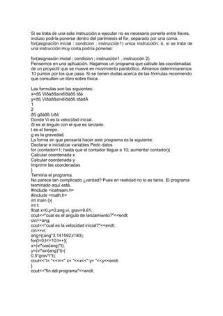 Si se trata de una sola instrucción a ejecutar no es necesario ponerla entre llaves,
incluso podría ponerse dentro del paréntesis el for, separado por una coma.
for(asignación inicial ; condicion ; instrucción1) unica instrucción; ó, si se trata de
una instrucción muy corta podría ponerse:
for(asignación inicial ; condicion ; instrucción1 , instrucción 2)
Pensemos en una aplicación. Hagamos un programa que calcule las coordenadas
de un proyectil que se mueve en movimiento parabólico. Almenos determinaremos
10 puntos por los que pasa. Si se tienen dudas acerca de las fórmulas recomiendo
que consulten un libro sobre física.
Las formulas son las siguientes:
x=ðß Viðàðßsinðïðàðß tðà
y=ðß Viðàðßsinðïðàðß tðàðÄ
1
2
ðß gðàðß t2ðà
Donde Vi es la velocidad inicial.
ðï es el ángulo con el que es lanzado.
t es el tiempo.
g es la gravedad.
La forma en que pensaría hacer este programa es la siguiente:
Declarar e inicializar variables Pedir datos
for (contador=1; hasta que el contador llegue a 10; aumentar contador){
Calcular coordenada x
Calcular coordenada y
Imprimir las coordenadas
}
Termina el programa.
No parece tan complicado ¿verdad? Pues en realidad no lo es tanto. El programa
terminado aquí está.
#include <iostream.h>
#include <math.h>
int main (){
int t;
float x=0,y=0,ang,vi, grav=9.81;
cout<<"cual es el angulo de lanzamiento?"<<endl;
cin>>ang;
cout<<"cual es la velocidad inicial?"<<endl;
cin>>vi;
ang=((ang*3.141592)/180);
for(t=0;t<=10;t++){
x=(vi*cos(ang)*t);
y=(vi*sin(ang)*t)-(
0.5*grav*t*t);
cout<<"t= "<<t<<" x= "<<x<<" y= "<<y<<endl;
}
cout<<"fin del programa"<<endl;
 