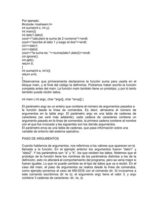 Por ejemplo:
#include <iostream.h>
int suma(int x, int y);
int main(){
int dato1,dato2;
cout<<"calculare la suma de 2 numeros"<<endl;
cout<<"escribe el dato 1 y luego el dos"<<endl;
cin>>dato1;
cin>>dato2;
cout<<"la suma es: "<<suma(dato1,dato2)<<endl;
cin.ignore();
cin.get();
return 0;
}
int suma(int a, int b){
return a+b;
}
Observamos que primeramente declaramos la función suma para usarla en el
bloque main, y al final del código la definimos. Podíamos haber escrito la función
completa antes del main. La función main también tiene un prototipo, y por lo tanto
también puede recibir datos.
int main ( int argc, char *argv[], char *envp[] )
El parámetro argc es un entero que contiene el número de argumentos pasados a
la función desde la línea de comandos. Es decir, almacena el número de
argumentos en la tabla argv. El parámetro argv es una tabla de cadenas de
caracteres (se verá más adelante), cada cadena de caracteres contiene un
argumento pasado en la linea de comandos, la primera cadena contiene el nombre
con el que fue invocado y las siguientes son los demás argumentos.
El parámetro envp es una tabla de cadenas, que pasa información sobre una
variable de entorno del sistema operativo.
PASO DE ARGUMENTOS
Cuando hablamos de argumentos, nos referimos a los valores que aparecen en la
llamada a la función. En el ejemplo anterior los argumentos fueron “dato1” y
“dato2”. Y los parámetros son “a” y “b”, los que reciben los datos. Notemos que el
prototipo de la función tiene los nombres de los parámetros distintos a los de la
definición, esto no afectará el comportamiento del programa, pero se vería mejor si
fueran iguales. Lo que no puede cambiar es el tipo de datos que va a recibir. En el
caso del main, el paso de argumentos se realiza desde la línea de comandos,
como ejemplo ponemos el caso de MS-DOS con el comando dir. Si invocamos a
este comando escribimos dir /w /p; el argumento argc tiene el valor 3, y argv
contiene 3 cadenas de caracteres: dir, /w, /p.
 