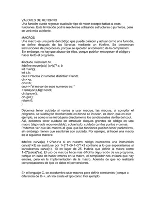 VALORES DE RETORNO
Una función puede regresar cualquier tipo de valor excepto tablas u otras
funciones. Esta limitación podría resolverse utilizando estructuras o punteros, pero
se verá más adelante.
MACROS
Una macro es una parte del código que puede parecer y actuar como una función,
se define después de las librerías mediante un #define. Se denominan
instrucciones de preproceso, porque se ejecutan al comienzo de la compilación.
Sin embargo, no hay que abusar de ellas, porque podrían entorpecer el código y
hacer lento el programa.
#include <iostream.h>
#define mayor(a,b) (a>b)? a: b
int main(){
int a,b;
cout<<"teclea 2 numeros distintos"<<endl;
cin>>a;
cin>>b;
cout<<"el mayor de esos numeros es: "
<<(mayor(a,b))<<endl;
cin.ignore();
cin.get();
return 0;
}
Debemos tener cuidado si vamos a usar macros, las macros, al compilar el
programa, se sustituyen directamente en donde se invocan, es decir, que en este
ejemplo, es como si se introdujera directamente los condicionales dentro del cout.
Así, debemos tener cuidado en introducir bloques grandes de código en una
macro (algo nada recomendable), sobre todo, cuidado con los puntos y comas.
Podemos ver que las macros al igual que las funciones pueden tener parámetros,
sin embargo, tienen que escribirse con cuidado. Por ejemplo, al hacer una macro
de la siguiente manera:
#define curva(a) 1+2*a+a*a si en nuestro código colocamos una instrucción
curva(1+3) se sustituye por 1+2*1+3+1+3*1+3 contrario a lo que esperaríamos si
invocáramos curva(4), 13 en lugar de 25. Habría que definir la macro como
1+2*(a)+(a)*(a). El uso de macros hace más difícil la depuración de un programa,
porque en caso de haber errores en la macro, el compilador nos avisará que hay
errores, pero en la implementación de la macro. Además de que no realizará
comprobaciones de tipo de datos ni conversiones.
En el lenguaje C, se acostumbra usar macros para definir constantes (porque a
diferencia de C++, ahí no existe el tipo const. Por ejemplo:
 