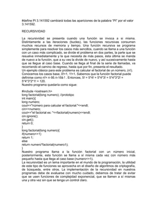 #define PI 3.141592 cambiará todas las apariciones de la palabra “PI” por el valor
3.141592.
RECURSIVIDAD
La recursividad se presenta cuando una función se invoca a si misma.
Distintamente a las iteraciones (bucles), las funciones recursivas consumen
muchos recursos de memoria y tiempo. Una función recursiva se programa
simplemente para resolver los casos más sencillos, cuando se llama a una función
con un caso más complicado, se divide el problema en dos partes, la parte que se
resuelve inmediatamente y la que necesita de más pasos, ésta última se manda
de nuevo a la función, que a su ves la divide de nuevo, y así sucesivamente hasta
que se llegue al caso base. Cuando se llega al final de la serie de llamadas, va
recorriendo el camino de regreso, hasta que por fin, presenta el resultado.
Un ejemplo clásico para este problema es calcular el factorial de un número, (n!).
Conocemos los casos base, 0!=1, 1!=1. Sabemos que la función factorial puede
definirse como n!= n·ðß n-1ðà ! . Entonces, 5! = 5*4! = 5*4*3! = 5*4*3*2! =
5*4*3*2*1! = 120.
Nuestro programa quedaría como sigue:
#include <iostream.h>
long factorial(long numero); //prototipo
int main(){
long numero;
cout<<"número para calcular el factorial:"<<endl;
cin>>numero;
cout<<"el factorial es: "<<factorial(numero)<<endl;
cin.ignore();
cin.get();
return 0;
}
long factorial(long numero){
if(numero<=1)
return 1;
else
return numero*factorial(numero1);
}
Nuestro programa llama a la función factorial con un número inicial,
posteriormente, esta función se llama a sí misma cada vez con número más
pequeño hasta que llega al caso base (numero<=1).
La recursividad es un tema importante en el mundo de la programación, la utilidad
de este tipo de funciones se aprovecha en el diseño de algoritmos de criptografía,
de búsqueda, entre otros. La implementación de la recursividad en nuestros
programas debe de evaluarse con mucho cuidado, debemos de tratar de evitar
que se usen funciones de complejidad exponencial, que se llamen a sí mismas
una y otra vez sin que se tenga un control claro.
 