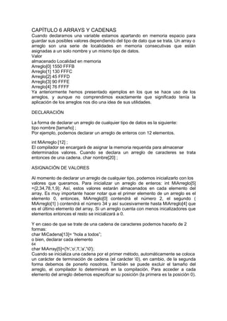 CAPÍTULO 6 ARRAYS Y CADENAS
Cuando declaramos una variable estamos apartando en memoria espacio para
guardar sus posibles valores dependiendo del tipo de dato que se trata. Un array o
arreglo son una serie de localidades en memoria consecutivas que están
asignadas a un solo nombre y un mismo tipo de datos.
Valor
almacenado Localidad en memoria
Arreglo[0] 1550 FFFB
Arreglo[1] 130 FFFC
Arreglo[2] 45 FFFD
Arreglo[3] 90 FFFE
Arreglo[4] 76 FFFF
Ya anteriormente hemos presentado ejemplos en los que se hace uso de los
arreglos, y aunque no comprendimos exactamente que significado tenía la
aplicación de los arreglos nos dio una idea de sus utilidades.
DECLARACIÓN
La forma de declarar un arreglo de cualquier tipo de datos es la siguiente:
tipo nombre [tamaño] ;
Por ejemplo, podemos declarar un arreglo de enteros con 12 elementos.
int MiArreglo [12] ;
El compilador se encargará de asignar la memoria requerida para almacenar
determinados valores. Cuando se declara un arreglo de caracteres se trata
entonces de una cadena. char nombre[20] ;
ASIGNACIÓN DE VALORES
Al momento de declarar un arreglo de cualquier tipo, podemos inicializarlo con los
valores que queramos. Para inicializar un arreglo de enteros: int MiArreglo[5]
={2,34,78,1,9}; Así, estos valores estarán almacenados en cada elemento del
array. Es muy importante hacer notar que el primer elemento de un arreglo es el
elemento 0, entonces, MiArreglo[0] contendrá el número 2, el segundo (
MiArreglo[1] ) contendrá el número 34 y así sucesivamente hasta MiArreglo[4] que
es el último elemento del array. Si un arreglo cuenta con menos inicalizadores que
elementos entonces el resto se inicializará a 0.
Y en caso de que se trate de una cadena de caracteres podemos hacerlo de 2
formas:
char MiCadena[13]= “hola a todos”;
o bien, declarar cada elemento
64
char MiArray[5]={'h','o','l','a','0'};
Cuando se inicializa una cadena por el primer método, automáticamente se coloca
un carácter de terminación de cadena (el carácter 0), en cambio, de la segunda
forma debemos de ponerlo nosotros. También se puede excluir el tamaño del
arreglo, el compilador lo determinará en la compilación. Para acceder a cada
elemento del arreglo debemos especificar su posición (la primera es la posición 0).
 