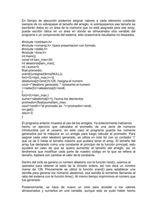 En tiempo de ejecución podemos asignar valores a cada elemento cuidando
siempre de no sobrepasar el tamaño del arreglo, si sobrepasamos ese tamaño se
escribirán datos en un área de la memoria que no está asignada para ese array,
puede escribir datos en un área en donde se almacenaba otra variable del
programa o un componente del sistema, esto ocasionaría resultados no deseados.
#include <iostream.h>
#include <iomanip.h> //para presentacion con formato
#include <stdlib.h>
#include <time.h>
int main(){
const int tam_max=20;
int aleatorios[tam_max];
int i,suma=0;
float promedio;
srand((unsigned)time(NULL));
for(i=0;i<tam_max;i++){
aleatorios[i]=rand()%128; //asigna el numero
cout<<"aleatorio generado: " //presenta el numero
<<setw(5)<<aleatorios[i]<<endl;
}
for(i=0;i<tam_max;)
suma+=aleatorios[i++]; //suma los elementos
promedio=(float)suma/tam_max;
cout<<endl<<"el promedio es: "<<promedio<<endl;
cin.get();
return 0;
}
El programa anterior muestra el uso de los arreglos. Ya anteriormente habíamos
hecho un ejercicio que calculaba el promedio de una serie de números
introducidos por el usuario, en este caso el programa guarda los números
generados por la máquina en un arreglo para luego calcular el promedio. Para
asignar cada valor aleatorio generado, se utiliza un ciclo for con un contador “i”
que va de 0 hasta el tamaño máximo que pudiera tener el array. El tamaño del
array fue declarado como una constante al principio de la función principal, esto
ayudará en caso de que se quiera aumentar el tamaño del arreglo, así no
tendremos que modificar cada parte de nuestro código en la que se refiera al
tamaño, bastará con cambiar el valor de la constante.
Dentro del ciclo se genera un número aleatorio con la función rand(), usamos el
operador para obtener el resto de la división entera, así nos dará un número
menor de 128. Previamente se utilizó la función srand() para establecer una
semilla para generar los números aleatorios, esa semilla la tomamos llamando al
reloj del sistema con la función time(). Al mismo tiempo imprimimos el número que
fue generado.
Posteriormente, se hace de nuevo un ciclo para acceder a los valores
almacenados y sumarlos en una variable, aunque esto se pudo haber hecho
 