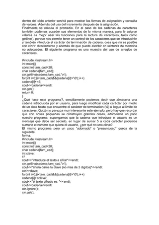 dentro del ciclo anterior servirá para mostrar las formas de asignación y consulta
de valores. Además del uso del incremento después de la asignación.
Finalmente se calcula el promedio. En el caso de las cadenas de caracteres
también podemos acceder sus elementos de la misma manera, para la asignar
valores es mejor usar las funciones para la lectura de caracteres, tales como
getline(), porque nos permite tener un control de los caracteres que se introducirán
y también introduce el carácter de terminación de cadena, cosa que no es posible
con cin>> directamente y además de que puede escribir en sectores de memoria
no adecuados. El siguiente programa es una muestra del uso de arreglos de
caracteres.
#include <iostream.h>
int main(){
const int tam_cad=20;
char cadena[tam_cad];
cin.getline(cadena,tam_cad,'n');
for(int i=0;(i<tam_cad)&&(cadena[i]!='0');i++)
cadena[i]+=5;
cout<<cadena<<endl;
cin.get();
return 0;
}
¿Qué hace este programa?, sencillamente podemos decir que almacena una
cadena introducida por el usuario, para luego modificar cada carácter por medio
de un ciclo hasta que encuentre el carácter de terminación (0) o llegue al limite de
caracteres. Quizá no parezca muy interesante este ejemplo, pero hay que recordar
que con cosas pequeñas se construyen grandes cosas, adornemos un poco
nuestro programa, supongamos que la cadena que introduce el usuario es un
mensaje que debe ser secreto, en lugar de sumar 5 a cada carácter podemos
sumarle el número que quiera el usuario, ¿por qué no una clave?.
El mismo programa pero un poco “adornado” o “presuntuoso” queda de la
siguiente
forma.
#include <iostream.h>
int main(){
const int tam_cad=20;
char cadena[tam_cad];
int clave;
67
cout<<"introduce el texto a cifrar"<<endl;
cin.getline(cadena,tam_cad,'n');
cout<<"ahora dame tu clave (no mas de 3 digitos)"<<endl;
cin>>clave;
for(int i=0;(i<tam_cad)&&(cadena[i]!='0');i++)
cadena[i]+=clave;
cout<<"el texto cifrado es: "<<endl;
cout<<cadena<<endl;
cin.ignore();
cin.get();
 