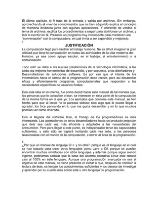 El último capítulo, el 9 trata de la entrada y salida por archivos. Sin embargo,
aprovechando el nivel de conocimientos que se han adquirido explica el concepto
de memoria dinámica junto con algunas aplicaciones. Y entrando de verdad al
tema de archivos, explica los procedimientos a seguir para abrir/crear un archivo, y
leer o escribir en él. Presenta un programa muy interesante para mantener una
“conversación” con la computadora, el cual invita a ser expandido y mejorado.
7
JUSTIFICACIÓN
La computación llegó para facilitar el trabajo humano. No es difícil imaginar la gran
utilidad que tiene la computación en todas las actividades de la vida moderna del
Hombre, ya sea como apoyo escolar, en el trabajo, el entretenimiento y la
comunicación.
Todo esto se debe a las nuevas prestaciones de la tecnología informática, a las
cada vez mejores herramientas de desarrollo, y por supuesto, a los diseñadores y
Desarrolladores de soluciones software. Es por eso que el interés de los
informáticos hacia el campo de la programación debe crecer, para así desarrollar
eficaz y eficientemente programas computacionales que respondan a las
necesidades específicas de usuarios finales.
Con esta idea en mi mente, fue como decidí hacer este manual de tal manera que,
las personas que lo consulten o lean, se interesen en esta parte de la computación
de la misma forma en la que yo. Los ejemplos que contiene este manual, se han
hecho para que al lector no le parezca tedioso sino algo que le puede llegar a
agradar, los hice pensando en lo que me gusta desarrollar y en lo que muchos
podrían ver como divertido.
Con la llegada del software libre, el trabajo de los programadores es más
interesante. Las aportaciones de otros desarrolladores hacia un producto propician
que éste sea cada vez más eficiente y adaptable a las necesidades del
consumidor. Pero para llegar a este punto, es indispensable tener las capacidades
suficientes, y esto sólo se logrará incitando cada vez más, a las personas
relacionadas con el mundo de la computación, a entrar al área de la programación.
8
¿Por qué un manual de lenguaje C++ y no otro?, porque es el lenguaje en el cual
se han basado para crear otros lenguajes como Java o C#, porque se pueden
encontrar muchas similitudes con otros lenguajes y además porque sigue siendo
vigente, podríamos señalar que la base del sistema operativo Linux esta creado
casi al 100% en éste lenguaje. Aunque una programación avanzada no sea el
objetivo de este manual, se tiene presente el incitar a que, después de concluir la
lectura de éste, se tengan los conocimientos suficientes y los deseos de investigar
y aprender por su cuenta más sobre este u otro lenguaje de programación.
 