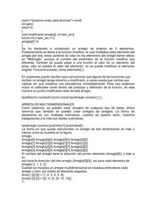 cout<<"presiona enter para terminar"<<endl;
cin.get();
return 0;
}
void modifica(int arreglo[], int tam_arr){
for(int i=0;i<tam_arr;++i)
arreglo[i]*=2;
}
Se ha declarado e inicializado un arreglo de enteros de 5 elementos.
Posteriormente se llama a la función modifica, la cual multiplica cada elemento del
arreglo por dos, estos cambios de valor en los elementos del arreglo tienen efecto
en “MiArreglo” aunque el nombre del parámetro de la función modifica sea
diferente. También se puede pasar a una función el valor de un elemento del
array, sólo se pasará el valor del elemento, no se puede modificar el elemento
original. FuncionInvocada ( array [elemento] );
En ocasiones puede resultar poco conveniente que alguna de las funciones que
reciben un arreglo tenga derecho a modificarlo, a veces puede que cambie sus
valores sin que nosotros nos percatemos inmediatamente. Para eso podemos
incluir el calificador const dentro del prototipo y definición de la función, de esta
manera no podrá modificarse nada de este arreglo.
tipoRetorno nombreFuncion (const tipoArreglo nombre [ ] );
ARREGLOS MULTIDIMENSIONALES
Como sabemos, se pueden crear arreglos de cualquier tipo de datos, ahora
veremos que también se pueden crear arreglos de arreglos. La forma de
declararlos es con múltiples subíndices, cuantos se quieran tener, nosotros
trabajaremos a lo más con dobles subíndices.
tipoArreglo nombre [subíndice1] [subíndice2] ;
La forma en que queda estructurado un arreglo de dos dimensiones es más o
menos como se muestra en la figura.
Arreglo
Arreglo[0] Arreglo[0][0] Arreglo[0][1] Arreglo[0][2]
Arreglo[1] Arreglo[1][0] Arreglo[1][1] Arreglo[1][2]
Arreglo[2] Arreglo[2][0] Arreglo[2][1] Arreglo[2][2]
Arreglo[3] Arreglo[3][0] Arreglo[3][1] Arreglo[3][2]
El nombre del arreglo tiene la dirección del primer elemento (Arreglo[0]), y éste a
su
vez tiene la dirección del otro arreglo (Arreglo[0][0]), así para cada elemento de
arreglo( 0, 1, 2, 3).
Cuando se inicializa un arreglo multidimensional se inicializa entre llaves cada
arreglo o bien, por medio de elemento seguidos:
Array1 [2] [3] = {1, 2, 3, 4, 5, 6};
Array2 [2] [3] = {{2, 4, 6}, {8, 10, 12}};
71
 