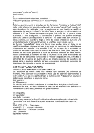 <<suma<<" productos"<<endl;
total+=suma;
}
cout<<endl<<endl<<"en total se vendieron: "
<<total<<" productos en "<<meses<<" meses"<<endl;
}
Notemos primero cómo el prototipo de las funciones “inicializa” y “calculaTotal”
debe incluir el segundo subíndice del arreglo. La función “calculaTotal” muestra un
ejemplo del uso del calificador const para evitar que en esta función se modifique
algún valor del arreglo. La función “inicializa” llena el arreglo con valores aleatorios
menores a 50, se utilizan dos contadores para dos ciclos for, “i” para el primer
subíndice, “j” para el segundo. El ciclo recorre la primera “fila” (viendo el arreglo
como una tabla de valores) usando el contador i y a cada celda, con ayuda de “j”,
asigna valores, así cuando “j” llega al límite de celdas (meses) se aumenta una
unidad el contador “i” para continuar con la otra fila y recorrerla de nuevo.
La función “calculaTotal” tiene una forma muy similar, pero en ésta no se
modificarán valores, sino que se hará la suma de los elementos de cada fila para
presentarlos en pantalla. Una variable “total” se encarga de ir sumando los
productos vendidos cada que se cambia de fila en la tabla, para después, al
término de los ciclos presentar el total de artículos vendidos en esos meses.
Puede aumentarse el número de filas y columnas de la tabla modificando los
valores de las constantes “vendedores” y “meses” respectivamente, definidas al
comienzo del programa. En cuanto al uso de arreglos cadenas de caracteres se
dejará para el siguiente capítulo, porque es necesario considerar conceptos de
direcciones de memoria, el uso de los apuntadores.
CAPÍTULO 7 APUNTADORES
OPERADORES REFERENCIA-DESREFERENCIA
Un apuntador se define como una variable que contiene una dirección de
memoria. Para declarar un apuntador se hace uso del operador desreferencia o
indirección (*), no se debe confundir con la multiplicación. Al declarar un apuntador
debemos de hacerlo de la siguiente forma:
tipo *nombre;
int *MiApuntador;
Ya habíamos dicho anteriormente que el nombre de un arreglo apunta al primer
elemento de éste, es decir contiene la dirección en memoria del elemento 0.
Tomando en cuenta esto, podemos ver que si hacemos:
int arreglo[10];
int *apuntador;
apuntador = arreglo;
sucede que, pasamos la dirección del primer elemento del arreglo a la variable
“apuntador” que está determinada para almacenar una dirección de memoria.
75
0F40 0FF0 0FF1 … Direcciones
arreglo [0] [1] … Nombre o elemento
0FF0 548 9765 … Valor que contiene
0FA1 Dirección
apuntador Nombre
 