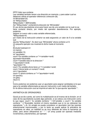 0FF0 Valor que contiene
Las variables también tienen una dirección en memoria, y para saber cual es
debemos utilizar el operador referencia o dirección (&).
int MiVariable=20;
int *MiApuntador;
MiApuntador = &MiVariable;
Así “MiApuntador” contendrá la dirección de “MiVariable”.
El uso de los apuntadores sirve para hacer uso de una variable con la cual no se
tiene contacto directo, por medio del operador desreferencia. Por ejemplo,
podemos
asignar un nuevo valor a esta variable referenciada.
*MiApuntador=9;
por medio de la instrucción anterior se está asignando un valor de 9 a la variable
que
apunta “MiApuntador”. Es decir que “MiVariable” ahora contiene un 9.
Un pequeño ejemplo nos mostrará lo dicho hasta el momento:
76
#include<iostream.h>
int main(){
int variable=10;
int *apuntador;
cout<<"la variable contiene un "<<variable<<endl;
apuntador=&variable;
cout<<"variable esta en la direccion "
<<apuntador<<endl;
*apuntador=15;
cout<<"la variable ahora tiene un "<<variable<<endl;
cout<<"ahora tecle un numero"<<endl;
cin>>*apuntador;
cout<<"y ahora contiene un "<<*apuntador<<endl;
cin.ignore();
cin.get();
return 0;
}
Como podemos ver podemos usar un apuntador para asignar cantidades (o lo que
sea) a la variable referenciada ya sea por instrucción o por medio del teclado.
En la última instrucción cout se imprime el valor de “lo que apunta ‘apuntador’ ”.
ARITMÉTICA DE OPERADORES
Quizá ya se dio cuenta, así como la multiplicación es el inverso de la división, en el
caso de los apuntadores sucede algo parecido, si se coloca una instrucción como
la que sigue: cout<< “la variable contiene ” <<&*variable; o cout<< “la variable
contiene ” <<*&variable; tendrán el mismo resultado que si no se colocaran los
operadores * y &. Un arreglo se puede considerar un apuntador (por las razones
anteriormente mencionadas), y por lo tanto se puede aplicar la aritmética de
operadores en ellos, en realidad no es muy diferente de cómo lo hacíamos ya
antes, pero ahora utilizaremos el “ * ”. Un array puede ser operado mediante
incrementos y decrementos, por ejemplo:
 