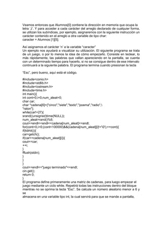 Veamos entonces que Alumnos[0] contiene la dirección en memoria que ocupa la
letra ‘J’. Y para acceder a cada carácter del arreglo declarado de cualquier forma,
se utilizan los subíndices, por ejemplo, asignaremos con la siguiente instrucción un
carácter contenido en el arreglo a otra variable de tipo char:
caracter = Alumnos [1][5];
Así asignamos el carácter ‘n’ a la variable “caracter”
Un ejemplo nos ayudará a visualizar su utilización. El siguiente programa se trata
de un juego, o por lo menos la idea de cómo empezarlo. Consiste en teclear, lo
más rápidamente, las palabras que vallan apareciendo en la pantalla, se cuenta
con un determinado tiempo para hacerlo, si no se consigue dentro de ese intervalo
continuará a la siguiente palabra. El programa termina cuando presionan la tecla
“Esc”, pero bueno, aquí está el código.
#include<conio.h>
#include<stdlib.h>
#include<iostream.h>
#include<time.h>
int main(){
int cont=0,i=0,num_aleat=0;
char car;
char *cadena[6]={"cinco","siete","texto","poema","radio",
"raton"};
while(car!=27){
srand((unsigned)time(NULL));
num_aleat=rand()%6;
cout<<endl<<endl<<cadena[num_aleat]<<endl;
for(cont=0,i=0;(cont<100000)&&(cadena[num_aleat][i]!='0');++cont){
if(kbhit()){
car=getch();
if(car==cadena[num_aleat][i]){
cout<<car;
++i;
}
fflush(stdin);
}
}
}
cout<<endl<<"juego terminado"<<endl;
cin.get();
return 0;
}
El programa define primeramente una matriz de cadenas, para luego empezar el
juego mediante un ciclo while. Repetirá todas las instrucciones dentro del bloque
mientras no se oprima la tecla “Esc”. Se calcula un número aleatorio menor a 6 y
se
almacena en una variable tipo int, la cual servirá para que se mande a pantalla,
 