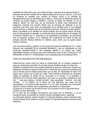 mediante la instrucción cout, una cadena al azar, note que se le está enviando la
dirección del primer carácter de la cadena.Después se usa un ciclo for, en el cual
se inicializa la variable que contará el tiempo (cont) y la variable de
desplazamiento por los elementos de la tabla (i). Este ciclo se detendrá cuando el
contador de tiempo llegue a 100000 o cuando se llegue al carácter ‘0’ en la
cadena. Dentro de ese ciclo for se encuentra la parte más interesante del
programa, usamos una función (kbhit) que se encarga de detectar si se ha
oprimido una tecla, esta tecla no aparecerá en la pantalla pero sí se quedará
dentro del flujo, si detecta que se ha oprimido entonces, usando la función getch(),
leerá y guardará en la variable car aquel carácter que se quedó dentro del flujo,
pero sin presentarlo en pantalla, si el carácter leído corresponde con el carácter de
la posición referida por “i”, entonces si se presentará en pantalla y se continuará
con el siguiente carácter (++i). Saliendo del condicional se limpia el flujo de
entrada (función fflush() definida en stdlib.h) para evitar que se quede algún
residuo o basura.
Las Funciones kbhit() y getch() no son parte de la librería estándar de C++, estas
librerías son propiedad de la compañía Borland® y que se distribuyen en sus
productos Borland/TurboC++. Sin embargo, debido a su amplio uso, están
disponibles también versiones para otros productos como lo son el Visual C++ de
Microsoft®, el Dev-C++ de Bloodshed, y por supuesto para el compilador GCC.
PASO DE ARGUMENTOS POR REFERENCIA
Anteriormente vimos como se hacia la modificación de un arreglo mediante el
paso por referencias simulado. En el caso de las variables de tipo int, float, etc.,
también es posible hacer uso de ellas mediante el paso por referencia. El paso por
referencia consiste en pasar la dirección en memoria que ocupa esa variable para
que la función que la recibe pueda hacer uso de ella, sin necesidad de hacer una
copia como ocurre con el paso por valor. Para mandar la dirección es necesario
utilizar el operador & dentro de la invocación a la función. Y el prototipo y
definición de la función debe especificar que será un apuntador mediante el uso
del *. tipo_que_regresa nombre_funcion (tipo_apuntador *nombre, otro_tipo
nombre, …); Lo anterior es la forma de una definición que hace uso de
apuntadores. La función puede devolver o no un valor mediante una instrucción
return(). Puede contener varios parámetros apuntador o no apuntador.
Cuando se va a hacer uso de esa función, la invocación es de la siguiente forma:
nombre_funcion (&nombre, …);
En el caso de los arreglos recordemos que estos son la dirección, y no es
necesario poner el operador &. nombre_funcion (arreglo[numero_cadena]);
La instrucción anterior, siendo “arreglo” un array de cadenas, envía la dirección del
primer carácter de la cadena numero_cadena. El siguiente ejemplo mostrará estos
aspectos.
 