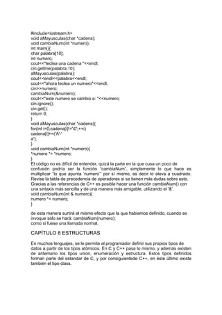 #include<iostream.h>
void aMayusculas(char *cadena);
void cambiaNum(int *numero);
int main(){
char palabra[10];
int numero;
cout<<"teclea una cadena "<<endl;
cin.getline(palabra,10);
aMayusculas(palabra);
cout<<endl<<palabra<<endl;
cout<<"ahora teclea un numero"<<endl;
cin>>numero;
cambiaNum(&numero);
cout<<"este numero se cambio a: "<<numero;
cin.ignore();
cin.get();
return 0;
}
void aMayusculas(char *cadena){
for(int i=0;cadena[i]!='0';++i)
cadena[i]+=('A'-'
a');
}
void cambiaNum(int *numero){
*numero *= *numero;
}
El código no es difícil de entender, quizá la parte en la que cusa un poco de
confusión podría ser la función “cambiaNum”, simplemente lo que hace es
multiplicar “lo que apunta ‘numero’” por sí mismo, es decir lo eleva a cuadrado.
Revise la tabla de precedencia de operadores si se tienen más dudas sobre esto.
Gracias a las referencias de C++ es posible hacer una función cambiaNum() con
una sintaxis más sencilla y de una manera más amigable, utilizando el '&'.
void cambiaNum(int & numero){
numero *= numero;
}
de esta manera surtirá el mismo efecto que la que habiamos definido, cuando se
invoque sólo se hará: cambiaNum(numero);
como si fuese una llamada normal.
CAPÍTULO 8 ESTRUCTURAS
En muchos lenguajes, se le permite al programador definir sus propios tipos de
datos a partir de los tipos atómicos. En C y C++ pasa lo mismo, y además existen
de antemano los tipos union, enumeración y estructura. Estos tipos definidos
forman parte del estandar de C, y por consiguientede C++, en éste último existe
también el tipo class.
 