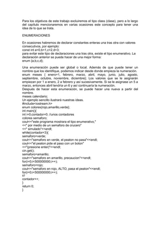 Para los objetivos de este trabajo excluiremos el tipo class (clase), pero a lo largo
del capítulo mencionaremos en varias ocasiones este concepto para tener una
idea de lo que se trata.
ENUMERACIONES
En ocasiones habremos de declarar constantes enteras una tras otra con valores
consecutivos, por ejemplo:
const int a=0,b=1,c=2,d=3;
para evitar este tipo de declaraciones una tras otra, existe el tipo enumerativo. La
declaración anterior se puede hacer de una mejor forma:
enum {a,b,c,d};
Una enumeración puede ser global o local. Además de que puede tener un
nombre que los identifique, podemos indicar desde donde empieza la numeración.
enum meses { enero=1, febrero, marzo, abril, mayo, junio, julio, agosto,
septiembre, octubre, noviembre, diciembre}; Los valores que se le asignarán
empiezan por 1 a enero, 2 a febrero y así sucesivamente. Si se le asignase un 5 a
marzo, entonces abril tendría un 6 y así continuaría la numeración.
Después de hacer esta enumeración, se puede hacer una nueva a partir del
nombre.
meses calendario;
Un ejemplo sencillo ilustrará nuestras ideas.
#include<iostream.h>
enum colores{rojo,amarillo,verde};
int main(){
int i=0,contador=0; //unos contadores
colores semaforo;
cout<<"este programa mostrara el tipo enumerativo,"
<<" por medio de un semaforo de crucero"
<<" simulado"<<endl;
while(contador<3){
semaforo=verde;
cout<<"semaforo en verde, el peaton no pasa"<<endl;
cout<<"el peaton pide el paso con un boton"
<<"(presione enter)"<<endl;
cin.get();
semaforo=amarillo;
cout<<"semaforo en amarillo, precaucion"<<endl;
for(i=0;i<500000000;i++);
semaforo=rojo;
cout<<"semaforo en rojo, ALTO, pasa el peaton"<<endl;
for(i=0;i<500000000;i++);
87
contador++;
}
return 0;
}
 