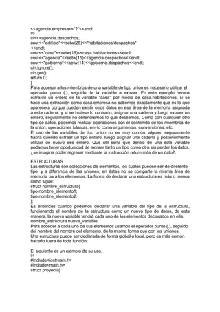 <<agencia.empresa<<"?"<<endl;
89
cin>>agencia.despachos;
cout<<"edificio"<<setw(25)<<"habitaciones/despachos"
<<endl;
cout<<"casa"<<setw(18)<<casa.habitaciones<<endl;
cout<<"agencia"<<setw(15)<<agencia.despachos<<endl;
cout<<"gobierno"<<setw(14)<<gobierno.despachos<<endl;
cin.ignore();
cin.get();
return 0;
}
Para accesar a los miembros de una variable de tipo union es necesario utilizar el
operador punto (.), seguido de la variable a extraer. En este ejemplo hemos
extraído un entero de la variable “casa” por medio de casa.habitaciones, si se
hace una extracción como casa.empresa no sabemos exactamente que es lo que
aparecerá porque pueden existir otros datos en esa área de la memoria asignada
a esta cadena; y si se hiciese lo contrario, asignar una cadena y luego extraer un
entero, seguramente no obtendremos lo que deseamos. Como con cualquier otro
tipo de datos, podemos realizar operaciones con el contenido de los miembros de
la union, operaciones básicas, envío como argumentos, conversiones, etc.
El uso de las variables de tipo union no es muy común, alguien seguramente
habrá querido extraer un tipo entero, luego asignar una cadena y posteriormente
utilizar de nuevo ese entero. Que útil seria que dentro de una sola variable
podamos tener oportunidad de extraer tanto un tipo como otro sin perder los datos,
¿se imagina poder regresar mediante la instrucción return más de un dato?.
ESTRUCTURAS
Las estructuras son colecciones de elementos, los cuales pueden ser de diferente
tipo, y a diferencia de las uniones, en éstas no se comparte la misma área de
memoria para los elementos. La forma de declarar una estructura es más o menos
como sigue:
struct nombre_estructura{
tipo nombre_elemento1;
tipo nombre_elemento2;
};
Es entonces cuando podemos declarar una variable del tipo de la estructura,
funcionando el nombre de la estructura como un nuevo tipo de datos, de esta
manera, la nueva variable tendrá cada uno de los elementos declarados en ella.
nombre_estructura nueva_variable;
Para acceder a cada uno de sus elementos usamos el operador punto (.), seguido
del nombre del nombre del elemento, de la misma forma que con las uniones.
Una estructura puede ser declarada de forma global o local, pero es más común
hacerlo fuera de toda función.
El siguiente es un ejemplo de su uso.
91
#include<iostream.h>
#include<math.h>
struct proyectil{
 