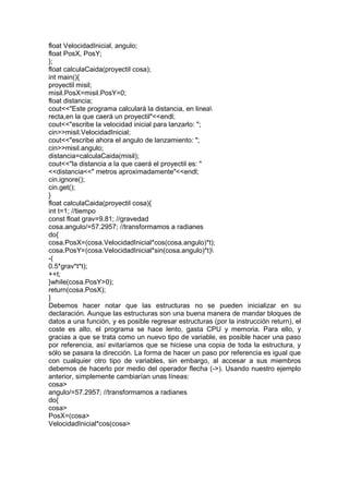 float VelocidadInicial, angulo;
float PosX, PosY;
};
float calculaCaida(proyectil cosa);
int main(){
proyectil misil;
misil.PosX=misil.PosY=0;
float distancia;
cout<<"Este programa calculará la distancia, en linea
recta,en la que caerá un proyectil"<<endl;
cout<<"escribe la velocidad inicial para lanzarlo: ";
cin>>misil.VelocidadInicial;
cout<<"escribe ahora el angulo de lanzamiento: ";
cin>>misil.angulo;
distancia=calculaCaida(misil);
cout<<"la distancia a la que caerá el proyectil es: "
<<distancia<<" metros aproximadamente"<<endl;
cin.ignore();
cin.get();
}
float calculaCaida(proyectil cosa){
int t=1; //tiempo
const float grav=9.81; //gravedad
cosa.angulo/=57.2957; //transformamos a radianes
do{
cosa.PosX=(cosa.VelocidadInicial*cos(cosa.angulo)*t);
cosa.PosY=(cosa.VelocidadInicial*sin(cosa.angulo)*t)
-(
0.5*grav*t*t);
++t;
}while(cosa.PosY>0);
return(cosa.PosX);
}
Debemos hacer notar que las estructuras no se pueden inicializar en su
declaración. Aunque las estructuras son una buena manera de mandar bloques de
datos a una función, y es posible regresar estructuras (por la instrucción return), el
coste es alto, el programa se hace lento, gasta CPU y memoria. Para ello, y
gracias a que se trata como un nuevo tipo de variable, es posible hacer una paso
por referencia, así evitaríamos que se hiciese una copia de toda la estructura, y
sólo se pasara la dirección. La forma de hacer un paso por referencia es igual que
con cualquier otro tipo de variables, sin embargo, al accesar a sus miembros
debemos de hacerlo por medio del operador flecha (->). Usando nuestro ejemplo
anterior, simplemente cambiarían unas líneas:
cosa>
angulo/=57.2957; //transformamos a radianes
do{
cosa>
PosX=(cosa>
VelocidadInicial*cos(cosa>
 