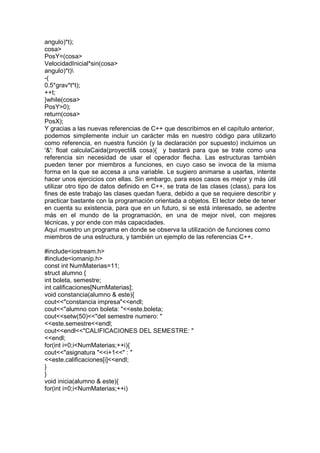 angulo)*t);
cosa>
PosY=(cosa>
VelocidadInicial*sin(cosa>
angulo)*t)
-(
0.5*grav*t*t);
++t;
}while(cosa>
PosY>0);
return(cosa>
PosX);
Y gracias a las nuevas referencias de C++ que describimos en el capítulo anterior,
podemos simplemente incluir un carácter más en nuestro código para utilizarlo
como referencia, en nuestra función (y la declaración por supuesto) incluimos un
'&': float calculaCaida(proyectil& cosa){ y bastará para que se trate como una
referencia sin necesidad de usar el operador flecha. Las estructuras también
pueden tener por miembros a funciones, en cuyo caso se invoca de la misma
forma en la que se accesa a una variable. Le sugiero animarse a usarlas, intente
hacer unos ejercicios con ellas. Sin embargo, para esos casos es mejor y más útil
utilizar otro tipo de datos definido en C++, se trata de las clases (class), para los
fines de este trabajo las clases quedan fuera, debido a que se requiere describir y
practicar bastante con la programación orientada a objetos. El lector debe de tener
en cuenta su existencia, para que en un futuro, si se está interesado, se adentre
más en el mundo de la programación, en una de mejor nivel, con mejores
técnicas, y por ende con más capacidades.
Aquí muestro un programa en donde se observa la utilización de funciones como
miembros de una estructura, y también un ejemplo de las referencias C++.
#include<iostream.h>
#include<iomanip.h>
const int NumMaterias=11;
struct alumno {
int boleta, semestre;
int calificaciones[NumMaterias];
void constancia(alumno & este){
cout<<"constancia impresa"<<endl;
cout<<"alumno con boleta: "<<este.boleta;
cout<<setw(50)<<"del semestre numero: "
<<este.semestre<<endl;
cout<<endl<<"CALIFICACIONES DEL SEMESTRE: "
<<endl;
for(int i=0;i<NumMaterias;++i){
cout<<"asignatura "<<i+1<<" : "
<<este.calificaciones[i]<<endl;
}
}
void inicia(alumno & este){
for(int i=0;i<NumMaterias;++i)
 