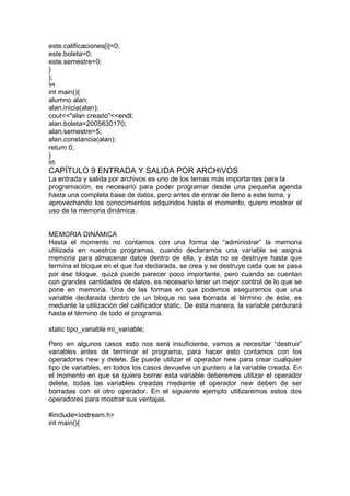 este.calificaciones[i]=0;
este.boleta=0;
este.semestre=0;
}
};
94
int main(){
alumno alan;
alan.inicia(alan);
cout<<"alan creado"<<endl;
alan.boleta=2005630170;
alan.semestre=5;
alan.constancia(alan);
return 0;
}
95
CAPÍTULO 9 ENTRADA Y SALIDA POR ARCHIVOS
La entrada y salida por archivos es uno de los temas más importantes para la
programación, es necesario para poder programar desde una pequeña agenda
hasta una completa base de datos, pero antes de entrar de lleno a este tema, y
aprovechando los conocimientos adquiridos hasta el momento, quiero mostrar el
uso de la memoria dinámica.
MEMORIA DINÁMICA
Hasta el momento no contamos con una forma de “administrar” la memoria
utilizada en nuestros programas, cuando declaramos una variable se asigna
memoria para almacenar datos dentro de ella, y ésta no se destruye hasta que
termina el bloque en el que fue declarada, se crea y se destruye cada que se pasa
por ese bloque, quizá puede parecer poco importante, pero cuando se cuentan
con grandes cantidades de datos, es necesario tener un mejor control de lo que se
pone en memoria. Una de las formas en que podemos asegurarnos que una
variable declarada dentro de un bloque no sea borrada al término de éste, es
mediante la utilización del calificador static. De ésta manera, la variable perdurará
hasta el término de todo el programa.
static tipo_variable mi_variable;
Pero en algunos casos esto nos será insuficiente, vamos a necesitar “destruir”
variables antes de terminar el programa, para hacer esto contamos con los
operadores new y delete. Se puede utilizar el operador new para crear cualquier
tipo de variables, en todos los casos devuelve un puntero a la variable creada. En
el momento en que se quiera borrar esta variable deberemos utilizar el operador
delete, todas las variables creadas mediante el operador new deben de ser
borradas con el otro operador. En el siguiente ejemplo utilizaremos estos dos
operadores para mostrar sus ventajas.
#include<iostream.h>
int main(){
 