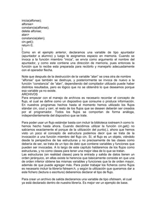 inicia(alfonse);
alfonse>
constancia(alfonse);
delete alfonse;
alan>
constancia(alan);
cin.get();
return 0;
}
Como en el ejemplo anterior, declaramos una variable de tipo apuntador
(apuntador a alumno) y luego le asignamos espacio en memoria. Cuando se
invoca a la función miembro “inicia”, se envía como argumento el nombre del
apuntador, y como este contiene una dirección de memoria, pues entonces la
función que lo recibe esta preparada para recibirlo y manejarlo adecuadamente
con el operador flecha.
Note que después de la destrucción de la variable “alan” se crea otra de nombre
“alfonse” que también se destruye, y posteriormente se invoca de nuevo a la
función “constancia” de “alan”, dependiendo del compilador utilizado puede haber
distintos resultados, pero es lógico que no se obtendrá lo que deseamos porque
esa variable ya no existe.
ARCHIVOS
Para empezar con el manejo de archivos es necesario recordar el concepto de
flujo, el cual se define como un dispositivo que consume o produce información.
En nuestros programas hechos hasta el momento hemos utilizado los flujos
stándar cin, cout y cerr, el resto de los flujos que se deseen deberán ser creados
por el programador. Todos los flujos se comportan de forma análoga,
independientemente del dispositivo que se trate.
Para poder usar un flujo estándar basta con incluir la biblioteca iostream.h como lo
hemos hecho hasta ahora. Cuando decidimos utilizar la función cin.get() no
sabíamos exactamente el porque de la utilización del punto(.), ahora que hemos
visto un poco el concepto de estructura podemos decir que se trata de la
invocación a una función miembro del flujo cin. Sí, el flujo es un objeto, viéndolo
desde la perspectiva de las estructuras y no precisamente de las clases como
debería de ser, se trata de un tipo de dato que contiene variables y funciones que
pueden ser invocadas. A lo largo de este capítulo hablaremos de los flujos como
estructuras, y no como clases para tener una mejor idea de lo que se tratan.
Las estructuras (en realidad clases) para la entrada y salida de datos tienen un
orden jerárquico, en ellas existe la herencia que básicamente consiste en que una
de orden inferior obtiene las mismas variables y funciones que la de orden mayor,
además de que puede agregar más. Para poder trabajar los ficheros como flujos
es necesario incluir la librería fstream.h, y según la utilización que queramos dar a
este fichero (lectura o escritura) deberemos declarar el tipo de flujo.
Para crear un archivo de salida declaramos una variable de tipo ofstream, el cual
ya está declarado dentro de nuestra librería. Es mejor ver un ejemplo de base.
 