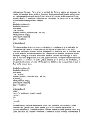 utilizaremos ifstream. Para tener el control del fichero, aparte de conocer los
modos de apertura de un archivo, debemos de conocer el delimitador, así como en
las cadenas existe el carácter de fin de cadena('0'), en los archivos está el fin de
archivo (EOF). El siguiente programa lee caracteres de un archivo y los imprime
en pantalla hasta llegar al fin de éste.
102
#include<iostream.h>
#include<fstream.h>
int main(){
char caracter;
ifstream archivo("miarchivo.txt", ios::in);
while(!archivo.eof()){
archivo.get(caracter);
cout<<caracter;
}
archivo.close();
}
El programa abre el archivo en modo de lectura, inmediatamente el indicador de
posición se coloca en el primer caracter del flujo (el archivo), la función eof()
devuelve verdadero en caso de que en la posición en la que está el indicador esté
el fin de archivo, nosotros hacemos una comprobación de ésto, y mientras (bucle
while) no se llegue al final de archivo se leerá un caracter de éste flujo, al hacer
esto el indicador de posición avanzará, posteriormente se imprime el caracter leído
en pantalla y continua el ciclo. ¿Que pasaría si el archivo no existiese?, el
programa entraría en un ciclo infinito, por eso debemos de asegurarnos de que el
flujo se ha creado bien.
#include<iostream.h>
#include<fstream.h>
int main(){
char caracter;
ifstream archivo("miarchivo2.txt", ios::in);
if(archivo){
while(!archivo.eof()){
archivo.get(caracter);
cout<<caracter;
}
archivo.close();
}else{
cerr<<"el archivo no existe"<<endl;;
return 1;
103
}
return 0;
}
Para el manejo de caracteres desde un archivo podemos utilizar las funciones
miembro get, getline, read, write, ignore, gcount con las que ya tenemos un
poco de experiencia. Además de éstas, existen otras funciones que nos serán muy
útiles para que no sea tan secuencial la forma en la que leemos o escribimos el
 