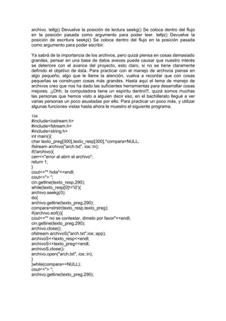 archivo. tellg() Devuelve la posición de lectura seekg() Se coloca dentro del flujo
en la posición pasada como argumento para poder leer. tellp() Devuelve la
posición de escritura seekp() Se coloca dentro del flujo en la posición pasada
como argumento para poder escribir.
Ya sabrá de la importancia de los archivos, pero quizá piensa en cosas demasiado
grandes, pensar en una base de datos aveces puede causar que nuestro interés
se deteriore con el avance del proyecto, esto claro, si no se tiene claramente
definido el objetivo de ésta. Para practicar con el manejo de archivos piense en
algo pequeño, algo que le llame la atención, vuelva a recordar que con cosas
pequeñas se construyen cosas más grandes. Hasta aquí el tema de manejo de
archivos creo que nos ha dado las suficientes herramientas para desarrollar cosas
mejores. ¡¡Ohh, la computadora tiene un espíritu dentro!!!, quizá somos muchas
las personas que hemos visto a alguien decir eso, en el bachillerato llegué a ver
varias personas un poco asustadas por ello. Para practicar un poco más, y utilizar
algunas funciones vistas hasta ahora le muestro el siguiente programa.
104
#include<iostream.h>
#include<fstream.h>
#include<string.h>
int main(){
char texto_preg[300],texto_resp[300],*compara=NULL;
ifstream archivo("arch.txt", ios::in);
if(!archivo){
cerr<<"error al abrir el archivo";
return 1;
}
cout<<"* hola"<<endl;
cout<<"> ";
cin.getline(texto_resp,290);
while(texto_resp[0]!='0'){
archivo.seekg(0);
do{
archivo.getline(texto_preg,290);
compara=strstr(texto_resp,texto_preg);
if(archivo.eof()){
cout<<"* no se contestar, dimelo por favor"<<endl;
cin.getline(texto_preg,290);
archivo.close();
ofstream archivoS("arch.txt",ios::app);
archivoS<<texto_resp<<endl;
archivoS<<texto_preg<<endl;
archivoS.close();
archivo.open("arch.txt", ios::in);
}
}while(compara==NULL);
cout<<"> ";
archivo.getline(texto_preg,290);
 