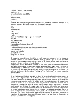 cout<<"* "<<texto_preg<<endl;
cout<<"> ";
cin.getline(texto_resp,290);
}
archivo.close();
return 0;
}
Se trata de un simple programa de conversación, donde el elemento principal es el
archivo “arch.txt”, el cual contiene una conversación en él:
105
hola
como estas?
bien
que haces?
nada
pues ponte a hacer algo, a que te dedicas?
estudio
y que estudias?
informatica
ha que bueno!!, de donde eres?
ixtapaluca
que interesante, hay algo que quieras preguntarme?
como te llamas?
acaso eso importa?
como te llamas
pregunta de nuevo
El programa inicia abriendo el archivo en modo lectura, si existe un error el programa
termina. Empieza su conversación diciendo “hola”, y espera a que el usuario responda,
atrapa su respuesta y la guarda en una cadena, si tecleó algo que no fuera simplemente
un enter entonces continua dentro del bucle.
Se posiciona al inicio del archivo, y, dentro de otro bucle, lee la cadena de caracteres del
archivo con un máximo de 290 caracteres y la almacena en “texto_preg”. Utilizando la
función strstr() de la biblioteca string.h, compara la cadena introducida por el usuario con
la cadena que acaba de leer del archivo, la función strstr() devuelve un apuntador a la
primera localización de la cadena “texto_preg” en “texto_resp”, si no se encuentra
devuelve NULL.
Si se ha llegado al final del archivo, es decir, no se encontró que contestar, pide a la
persona que le diga que debe de contestar, entonces cierra el archivo y lo vuelve a abrir
pero esta vez en modo de escritura para añadir la pregunta del usuario con su respectiva
respuesta, luego cierra el archivo de salida y lo abre en modo de lectura de nuevo. Estos
pasos de buscar y, si no encuentra entonces preguntar, continuarán mientras no se
encuentren coincidencias entre lo escrito y lo que está dentro del archivo. Después,
continuando con el bucle de mayor nivel, vuelve a leer del archivo una cadena de
caracteres, y empieza la conversación de nuevo. Para terminar el programa simplemente
el usuario debe teclear enter sin ningún otro caracter. Como ya se habrá dado cuenta, la
parte principal de este programa es el archivo, en él está la base de la conversación, y si
se quiere una plática más amena pues hay que modificar el archivo y aumentar su
repertorio de respuestas. Note que al final del archivo hay una linea en blanco para el
correcto funcionamiento del programa.
 