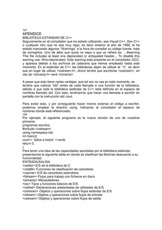 107
APÉNDICE
BIBLIOTECA ESTÁNDAR DE C++
Seguramente en el compilador que ha estado utilizando, sea Visual C++, Dev C++
o cualquier otro que no sea muy viejo, es decir anterior al año de 1998, le ha
estado marcando algunos “Warnings” a la hora de compilar su código fuente, trate
de corregirlos. Uno de ellos que quizá no sepa a que se refiere es: …#warning
This file includes at least one deprecated or antiquated header... To disable this
warning use -Wno-deprecated. Este warning está presente en el compilador GCC,
y aparece debido a los archivos de cabecera que hemos empleado hasta este
momento. En el estándar de C++ las bibliotecas dejan de utilizar el “.h”, es decir
que en lugar de utilizar <iostream.h>, ahora tendrá que escribirse <iostream>, en
vez de <iomanip.h> será <iomanip>.
A pesar que esto tiene varias ventajas, que tal vez no vea en este momento, se
tendría que colocar “std” antes de cada llamada a una función de la biblioteca,
debido a que toda la biblioteca estándar de C++ está definida en el espacio de
nombres llamado std. Con esto, tendríamos que hacer una llamada a escribir en
pantalla con la instrucción std::cout.
Para evitar esto, y por consiguiente hacer menos extenso el código a escribir,
podemos emplear la directriz using, indicando al compilador el espacio de
nombres donde está referenciado.
108
Por ejemplo, el siguiente programa es la nueva versión de uno de nuestros
primeros
programas escritos.
#include <iostream>
using namespace std;
int main(){
cout<< “adios a todos” <<endl;
return 0;
}
Para tener una idea de las capacidades aportadas por la biblioteca estándar,
presentamos la siguiente tabla en donde se clasifican las librerías deacuerdo a su
funcionalidad.
ENTRADA/SALIDA
<cstdio> E/S de la biblioteca de C
<cstdlib> Funciones de clasificación de caracteres
<cwchar> E/S de caracteres extendidos
<fstream> Flujos para trabajo con ficheros en disco
<iomanip> Manipuladores
<ios> Tipos y funciones básicos de E/S
<iosfwd> Declaraciones adelantadas de utilidades de E/S
<iostream> Objetos y operaciones sobre flujos estándar de E/S
<istream> Objetos y operaciones sobre flujos de entrada
<ostream> Objetos y operaciones sobre flujos de salida
 