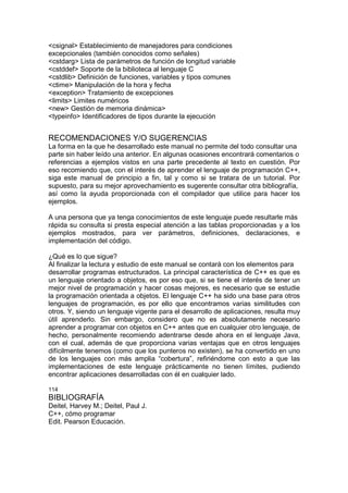 <csignal> Establecimiento de manejadores para condiciones
excepcionales (también conocidos como señales)
<cstdarg> Lista de parámetros de función de longitud variable
<cstddef> Soporte de la biblioteca al lenguaje C
<cstdlib> Definición de funciones, variables y tipos comunes
<ctime> Manipulación de la hora y fecha
<exception> Tratamiento de excepciones
<limits> Limites numéricos
<new> Gestión de memoria dinámica>
<typeinfo> Identificadores de tipos durante la ejecución
RECOMENDACIONES Y/O SUGERENCIAS
La forma en la que he desarrollado este manual no permite del todo consultar una
parte sin haber leído una anterior. En algunas ocasiones encontrará comentarios o
referencias a ejemplos vistos en una parte precedente al texto en cuestión. Por
eso recomiendo que, con el interés de aprender el lenguaje de programación C++,
siga este manual de principio a fin, tal y como si se tratara de un tutorial. Por
supuesto, para su mejor aprovechamiento es sugerente consultar otra bibliografía,
así como la ayuda proporcionada con el compilador que utilice para hacer los
ejemplos.
A una persona que ya tenga conocimientos de este lenguaje puede resultarle más
rápida su consulta si presta especial atención a las tablas proporcionadas y a los
ejemplos mostrados, para ver parámetros, definiciones, declaraciones, e
implementación del código.
¿Qué es lo que sigue?
Al finalizar la lectura y estudio de este manual se contará con los elementos para
desarrollar programas estructurados. La principal característica de C++ es que es
un lenguaje orientado a objetos, es por eso que, si se tiene el interés de tener un
mejor nivel de programación y hacer cosas mejores, es necesario que se estudie
la programación orientada a objetos. El lenguaje C++ ha sido una base para otros
lenguajes de programación, es por ello que encontramos varias similitudes con
otros. Y, siendo un lenguaje vigente para el desarrollo de aplicaciones, resulta muy
útil aprenderlo. Sin embargo, considero que no es absolutamente necesario
aprender a programar con objetos en C++ antes que en cualquier otro lenguaje, de
hecho, personalmente recomiendo adentrarse desde ahora en el lenguaje Java,
con el cual, además de que proporciona varias ventajas que en otros lenguajes
difícilmente tenemos (como que los punteros no existen), se ha convertido en uno
de los lenguajes con más amplia “cobertura”, refiriéndome con esto a que las
implementaciones de este lenguaje prácticamente no tienen límites, pudiendo
encontrar aplicaciones desarrolladas con él en cualquier lado.
114
BIBLIOGRAFÍA
Deitel, Harvey M.; Deitel, Paul J.
C++, cómo programar
Edit. Pearson Educación.
 