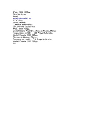 4ª ed., 2003. 1320 pp
Sánchez, Jorge.
Java 2
www.jorgesanchez.net
2004, 312pp.
Schildt, Herbert.
C, Manual de referencia
Edit. Osborne McGraw-Hill.
4ª ed., 2000. 709 pp.
Sierra Urrecho, Alejandro; Alfonseca Moreno, Manuel
Programación en C/C++. Edit. Anaya Multimedia.
Madrid, España, 1999. 351 pp.
Stevens, Al; Walnum, Clayton.
Programación con C++. Edit. Anaya Multimedia.
Madrid, España, 2000. 832 pp.
115
 