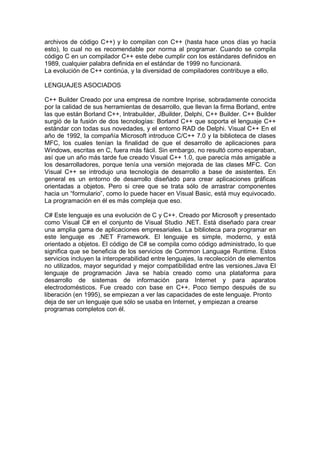archivos de código C++) y lo compilan con C++ (hasta hace unos días yo hacía
esto), lo cual no es recomendable por norma al programar. Cuando se compila
código C en un compilador C++ este debe cumplir con los estándares definidos en
1989, cualquier palabra definida en el estándar de 1999 no funcionará.
La evolución de C++ continúa, y la diversidad de compiladores contribuye a ello.
LENGUAJES ASOCIADOS
C++ Builder Creado por una empresa de nombre Inprise, sobradamente conocida
por la calidad de sus herramientas de desarrollo, que llevan la firma Borland, entre
las que están Borland C++, Intrabuilder, JBuilder, Delphi, C++ Builder. C++ Builder
surgió de la fusión de dos tecnologías: Borland C++ que soporta el lenguaje C++
estándar con todas sus novedades, y el entorno RAD de Delphi. Visual C++ En el
año de 1992, la compañía Microsoft introduce C/C++ 7.0 y la biblioteca de clases
MFC, los cuales tenían la finalidad de que el desarrollo de aplicaciones para
Windows, escritas en C, fuera más fácil. Sin embargo, no resultó como esperaban,
así que un año más tarde fue creado Visual C++ 1.0, que parecía más amigable a
los desarrolladores, porque tenía una versión mejorada de las clases MFC. Con
Visual C++ se introdujo una tecnología de desarrollo a base de asistentes. En
general es un entorno de desarrollo diseñado para crear aplicaciones gráficas
orientadas a objetos. Pero si cree que se trata sólo de arrastrar componentes
hacia un “formulario”, como lo puede hacer en Visual Basic, está muy equivocado.
La programación en él es más compleja que eso.
C# Este lenguaje es una evolución de C y C++. Creado por Microsoft y presentado
como Visual C# en el conjunto de Visual Studio .NET. Está diseñado para crear
una amplia gama de aplicaciones empresariales. La biblioteca para programar en
este lenguaje es .NET Framework. El lenguaje es simple, moderno, y está
orientado a objetos. El código de C# se compila como código administrado, lo que
significa que se beneficia de los servicios de Common Language Runtime. Estos
servicios incluyen la interoperabilidad entre lenguajes, la recolección de elementos
no utilizados, mayor seguridad y mejor compatibilidad entre las versiones.Java El
lenguaje de programación Java se había creado como una plataforma para
desarrollo de sistemas de información para Internet y para aparatos
electrodomésticos. Fue creado con base en C++. Poco tiempo después de su
liberación (en 1995), se empiezan a ver las capacidades de este lenguaje. Pronto
deja de ser un lenguaje que sólo se usaba en Internet, y empiezan a crearse
programas completos con él.
 
