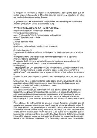 El lenguaje es orientado a objetos y multiplataforma, esto quiere decir que el
código se puede transportar a diferentes sistemas operativos y ejecutarse en ellos
por medio de la maquina virtual de Java.
Al igual que con C++ existen varios compiladores para este lenguaje como lo son
JBuilder y Visual J++ (ahora evolucionado a J#).
ESTRUCTURA BÁSICA DE UN PROGRAMA
#include <iostream.h> }declaración de librerías
int main(void){ }función main
cout<<”hola mundo”<<endl; }secuencia de instrucciones
return 0; }valor de retorno de la
función
} }llaves de cierre de la
función
Analicemos cada parte de nuestro primer programa.
15
#include <iostream.h>
La parte del #include se refiere a la biblioteca de funciones que vamos a utilizar.
Es
decir para llamar a una biblioteca en particular debemos hacer lo siguiente:
#include <librería_solicitada>
El estándar de C++ incluye varias bibliotecas de funciones, y dependiendo del
compilador que se esté usando, puede aumentar el número.
int main(void){
Todo programa en C++ comienza con una función main(), y sólo puede haber una.
En C++ el main() siempre regresa un entero, es por eso se antepone “int” a la
palabra “main”. Los paréntesis que le siguen contienen lo que se le va a mandar a
la
función. En este caso se puso la palabra “void” que significa vacío, es decir que a
la
función main no se le está mandando nada, podría omitirse el void dentro de los
paréntesis, el compilador asume que no se enviará nada. La llave que se abre
significa que se iniciará un bloque de instrucciones.
cout<<”hola mundo”<<endl;
Esta es una instrucción. La instrucción cout está definida dentro de la biblioteca
iostream.h, que previamente declaramos que íbamos a utilizar. Una función, en
este caso main() siempre comienza su ejecución con una instrucción (la que se
encuentra en la parte superior), y continúa así hasta que se llegue a la última
instrucción (de la parte inferior). Para terminar una instrucción siempre se coloca
“;”.
Pero además de instrucciones se pueden invocar funciones definidas por el
usuario (por supuesto diferentes de main) como se verá mas adelante. return 0;
Esta es otra instrucción, en este caso la instrucción return determina que es lo que
se devolverá de la función main(). Habíamos declarado que main devolvería un
entero, así que la instrucción return devuelve 0. Lo cual a su vez significa que no
han ocurrido errores durante su ejecución. } La llave de cierre de la función main()
indica el termino del bloque de instrucciones. En algunos programas de ejemplo,
notará el uso de dobles diagonales (“//”). Estas diagonales se usan para escribir
 