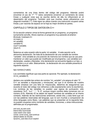 comentarios de una línea dentro del código del programa. Además podrá
encontrar el uso de “/*” “*/” estos caracteres encierran un comentario de varias
líneas y cualquier cosa que se escriba dentro de ella no influenciará en el
desempeño del programa. También verá que muchas veces utilizaremos una
diagonal invertida (“”). Este signo se utiliza cuando una instrucción ocupará varias
líneas y por razones de espacio en la hoja es mejor dividirla en partes.
CAPITULO 2 TIPOS DE DATOS EN C++
En la sección anterior vimos la forma general de un programa, un programa
sumamente sencillo. Ahora veamos un programa muy parecido al anterior:
#include <iostream.h>
int main( ){
int variable;
variable=5;
cout<<variable;
return 0;
}
Notemos en esta ocasión sólo la parte: int variable; . A esta sección se le
denomina declaración. Se trata de la declaración de una variable de nombre
“variable”. Una variable es una posición de memoria con nombre que se usa para
mantener un valor que puede ser modificado por el programa3. Las variables son
declaradas, usadas y liberadas. Una declaración se encuentra ligada a un tipo, a
un nombre y a un valor. Básicamente , la declaración de una variable presenta el
siguiente aspecto:
tipo nombre [=valor];
Los corchetes significan que esa parte es opcional. Por ejemplo, la declaración:
int mi_variable=5;
declara una variable tipo entero de nombre “mi_variable” y le asigna el valor “5”.
C++ es sensible a mayúsculas y minúsculas, así que si el nombre de nuestra
variable empieza con una letra en mayúsculas, debemos de asegurarnos que
durante el resto del código nos refiramos a ella exactamente como la escribimos.
Los nombres de las variables no pueden usar signos de puntuación, sólo
caracteres “A-Z”, “a-z”, “_“, “0- 9”, aunque ningún nombre debe comenzar con un
número (0-9). Además no se deben de repetir nombres de variables en el mismo
contexto. Además de las restricciones anteriores, existe otra, y esta tiene que ver
con las palabras reservadas del lenguaje, que no son muchas a comparación de
otros lenguajes como Basic. Las palabras que se presentan en la siguiente lista,
no pueden ocuparse como nombres de variables, funciones, u otras instrucciones
definidas por el programador.
and and_eq asm auto
bitand bitor bool break
case match char class
compl. const const_cast continue
default delete do Double
dynamic_cast else enum explicit
 