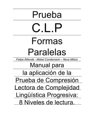 Prueba
C.L.P
Formas
Paralelas
Felipe Alliende - Mabel Condemarin – Neva Milicic
Manual para
la aplicación de la
Prueba de Compresión
Lectora de Complejidad
Lingüística Progresiva:
8 Niveles de lectura.
 