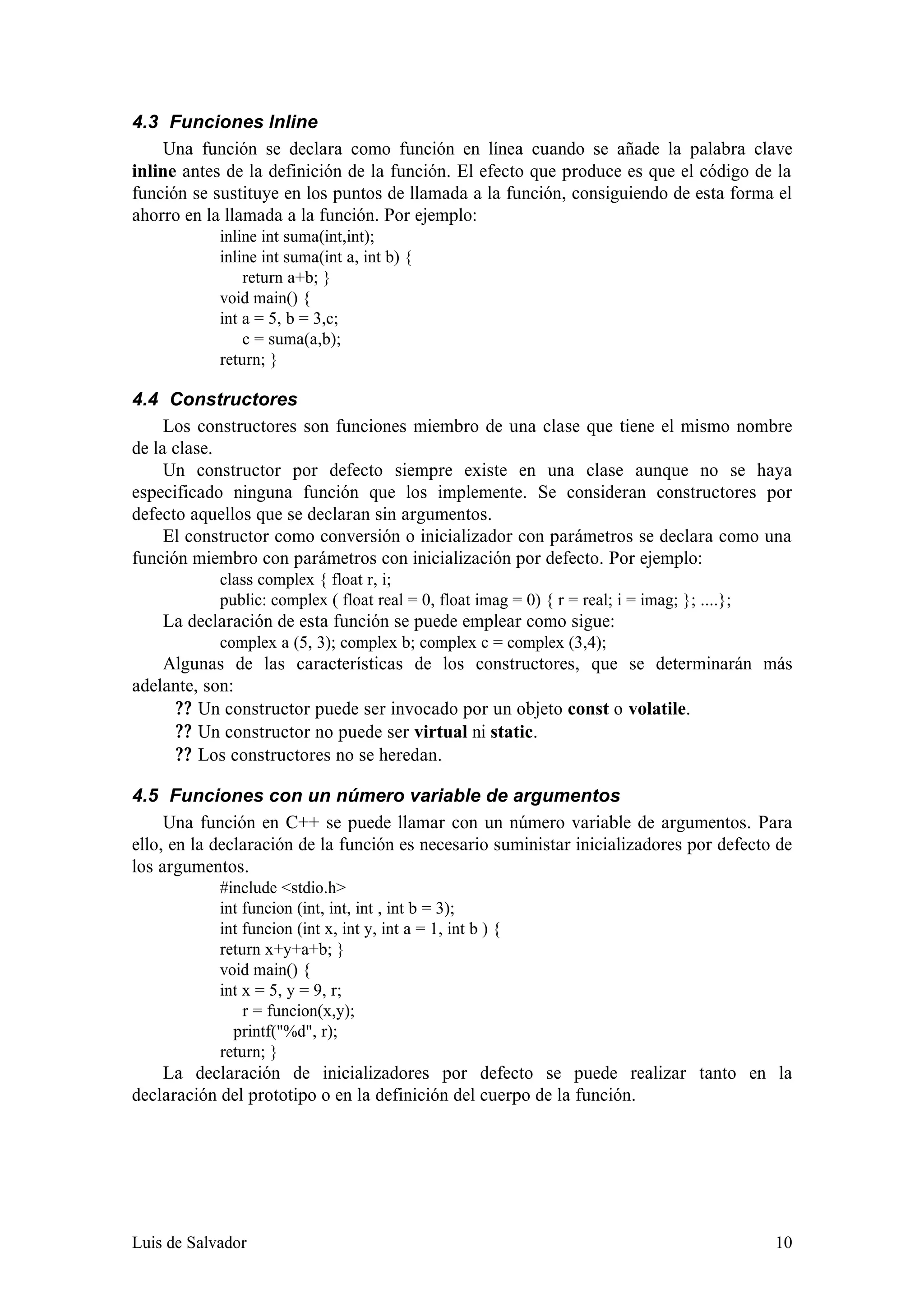 4.3 Funciones Inline
    Una función se declara como función en línea cuando se añade la palabra clave
inline antes de la definición de la función. El efecto que produce es que el código de la
función se sustituye en los puntos de llamada a la función, consiguiendo de esta forma el
ahorro en la llamada a la función. Por ejemplo:
            inline int suma(int,int);
            inline int suma(int a, int b) {
                return a+b; }
            void main() {
            int a = 5, b = 3,c;
                c = suma(a,b);
            return; }

4.4 Constructores
     Los constructores son funciones miembro de una clase que tiene el mismo nombre
de la clase.
     Un constructor por defecto siempre existe en una clase aunque no se haya
especificado ninguna función que los implemente. Se consideran constructores por
defecto aquellos que se declaran sin argumentos.
     El constructor como conversión o inicializador con parámetros se declara como una
función miembro con parámetros con inicialización por defecto. Por ejemplo:
            class complex { float r, i;
            public: complex ( float real = 0, float imag = 0) { r = real; i = imag; }; ....};
    La declaración de esta función se puede emplear como sigue:
            complex a (5, 3); complex b; complex c = complex (3,4);
    Algunas de las características de los constructores, que se determinarán más
adelante, son:
      ? ? Un constructor puede ser invocado por un objeto const o volatile.
      ? ? Un constructor no puede ser virtual ni static.
      ? ? Los constructores no se heredan.

4.5 Funciones con un número variable de argumentos
     Una función en C++ se puede llamar con un número variable de argumentos. Para
ello, en la declaración de la función es necesario suministar inicializadores por defecto de
los argumentos.
            #include <stdio.h>
            int funcion (int, int, int , int b = 3);
            int funcion (int x, int y, int a = 1, int b ) {
            return x+y+a+b; }
            void main() {
            int x = 5, y = 9, r;
                r = funcion(x,y);
              printf("%d", r);
            return; }
    La declaración de inicializadores por defecto se puede realizar tanto en la
declaración del prototipo o en la definición del cuerpo de la función.




Luis de Salvador                                                                                10
 