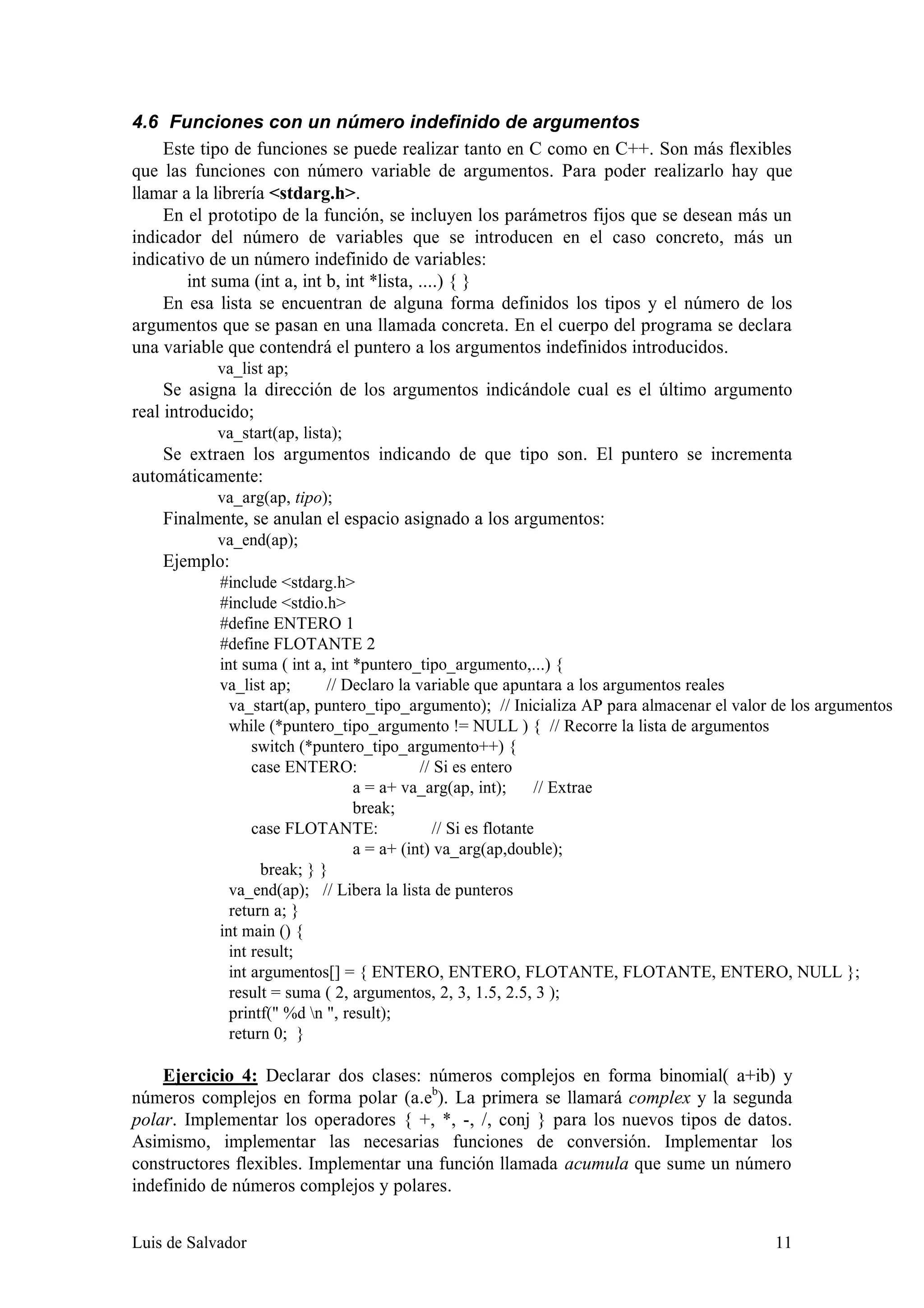 4.6 Funciones con un número indefinido de argumentos
    Este tipo de funciones se puede realizar tanto en C como en C++. Son más flexibles
que las funciones con número variable de argumentos. Para poder realizarlo hay que
llamar a la librería <stdarg.h>.
    En el prototipo de la función, se incluyen los parámetros fijos que se desean más un
indicador del número de variables que se introducen en el caso concreto, más un
indicativo de un número indefinido de variables:
        int suma (int a, int b, int *lista, ....) { }
    En esa lista se encuentran de alguna forma definidos los tipos y el número de los
argumentos que se pasan en una llamada concreta. En el cuerpo del programa se declara
una variable que contendrá el puntero a los argumentos indefinidos introducidos.
           va_list ap;
     Se asigna la dirección de los argumentos indicándole cual es el último argumento
real introducido;
           va_start(ap, lista);
    Se extraen los argumentos indicando de que tipo son. El puntero se incrementa
automáticamente:
           va_arg(ap, tipo);
    Finalmente, se anulan el espacio asignado a los argumentos:
           va_end(ap);
    Ejemplo:
            #include <stdarg.h>
            #include <stdio.h>
            #define ENTERO 1
            #define FLOTANTE 2
            int suma ( int a, int *puntero_tipo_argumento,...) {
            va_list ap;      // Declaro la variable que apuntara a los argumentos reales
              va_start(ap, puntero_tipo_argumento); // Inicializa AP para almacenar el valor de los argumentos
              while (*puntero_tipo_argumento != NULL ) { // Recorre la lista de argumentos
                  switch (*puntero_tipo_argumento++) {
                  case ENTERO:              // Si es entero
                                  a = a+ va_arg(ap, int);       // Extrae
                                  break;
                  case FLOTANTE:               // Si es flotante
                                  a = a+ (int) va_arg(ap,double);
                   break; } }
              va_end(ap); // Libera la lista de punteros
              return a; }
            int main () {
              int result;
              int argumentos[] = { ENTERO, ENTERO, FLOTANTE, FLOTANTE, ENTERO, NULL };
              result = suma ( 2, argumentos, 2, 3, 1.5, 2.5, 3 );
              printf(" %d n ", result);
              return 0; }

    Ejercicio 4: Declarar dos clases: números complejos en forma binomial( a+ib) y
números complejos en forma polar (a.eb). La primera se llamará complex y la segunda
polar. Implementar los operadores { +, *, -, /, conj } para los nuevos tipos de datos.
Asimismo, implementar las necesarias funciones de conversión. Implementar los
constructores flexibles. Implementar una función llamada acumula que sume un número
indefinido de números complejos y polares.


Luis de Salvador                                                                            11
 
