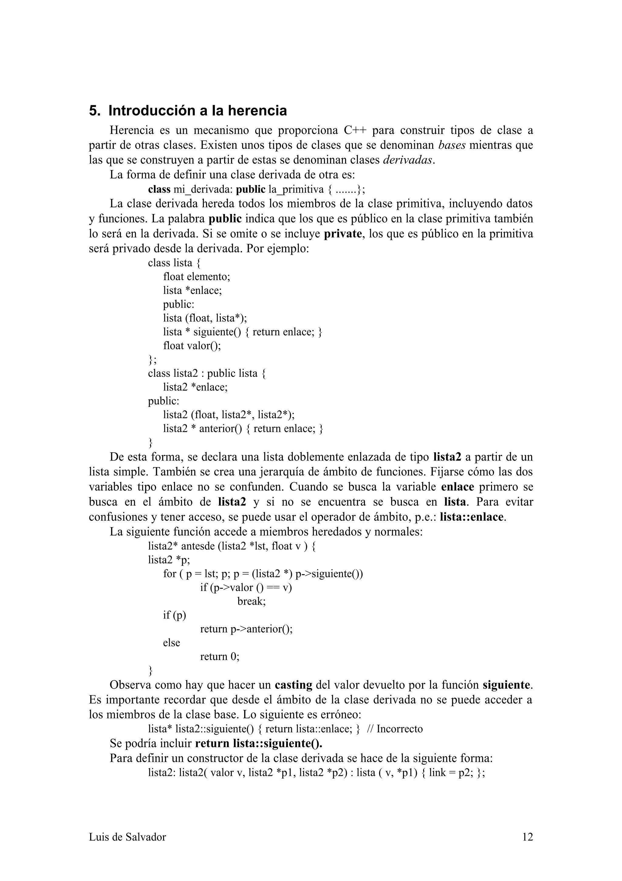 5. Introducción a la herencia
     Herencia es un mecanismo que proporciona C++ para construir tipos de clase a
partir de otras clases. Existen unos tipos de clases que se denominan bases mientras que
las que se construyen a partir de estas se denominan clases derivadas.
     La forma de definir una clase derivada de otra es:
            class mi_derivada: public la_primitiva { .......};
     La clase derivada hereda todos los miembros de la clase primitiva, incluyendo datos
y funciones. La palabra public indica que los que es público en la clase primitiva también
lo será en la derivada. Si se omite o se incluye private, los que es público en la primitiva
será privado desde la derivada. Por ejemplo:
            class lista {
               float elemento;
               lista *enlace;
               public:
               lista (float, lista*);
               lista * siguiente() { return enlace; }
               float valor();
            };
            class lista2 : public lista {
               lista2 *enlace;
            public:
               lista2 (float, lista2*, lista2*);
               lista2 * anterior() { return enlace; }
            }
     De esta forma, se declara una lista doblemente enlazada de tipo lista2 a partir de un
lista simple. También se crea una jerarquía de ámbito de funciones. Fijarse cómo las dos
variables tipo enlace no se confunden. Cuando se busca la variable enlace primero se
busca en el ámbito de lista2 y si no se encuentra se busca en lista. Para evitar
confusiones y tener acceso, se puede usar el operador de ámbito, p.e.: lista::enlace.
     La siguiente función accede a miembros heredados y normales:
            lista2* antesde (lista2 *lst, float v ) {
            lista2 *p;
                for ( p = lst; p; p = (lista2 *) p->siguiente())
                         if (p->valor () == v)
                                   break;
                if (p)
                         return p->anterior();
                else
                         return 0;
            }
    Observa como hay que hacer un casting del valor devuelto por la función siguiente.
Es importante recordar que desde el ámbito de la clase derivada no se puede acceder a
los miembros de la clase base. Lo siguiente es erróneo:
            lista* lista2::siguiente() { return lista::enlace; } // Incorrecto
    Se podría incluir return lista::siguiente().
    Para definir un constructor de la clase derivada se hace de la siguiente forma:
            lista2: lista2( valor v, lista2 *p1, lista2 *p2) : lista ( v, *p1) { link = p2; };




Luis de Salvador                                                                                 12
 